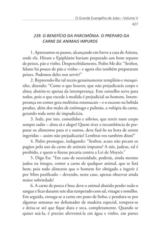O Grande Evangelho de João – Volume V
                                                                  427


      239. O BENEFÍCIO DA PARCIMÔNIA. O PREPARO DA 		
           CARNE DE ANIMAIS IMPUROS

     1. Apressamos os passos, alcançando em breve a casa de Aziona,
onde ele, Hiram e Epiphânio haviam preparado um bom repasto
de peixes, pão e vinho. Despercebidamente, Pedro Me diz: “Senhor,
falaste há pouco de pão e vinho – e agora eles também prepararam
peixes. Podemos deles nos servir?”
     2. Repreendo-lhe tal receio genuinamente templário e mesqui-
nho, dizendo: “Come o que houver, que não prejudicarás corpo e
alma; abstém-te apenas da intemperança. Este conselho serve para
todos, pois o que excede à medida é prejudicial ao homem. Intem-
perança no comer gera moléstias estomacais – e o excesso na bebida
produz, além dos males de estômago e pulmão, a volúpia da carne,
gerando toda sorte de impudicícia.
     3. Sede, por isto, comedidos e sóbrios, que tereis num corpo
sempre sadio – alma sã e alegre! Quem tiver a incumbência de pre-
parar os alimentos para si e outros, deve fazê-lo na hora de serem
ingeridos – assim não prejudicarão! Lembrai-vos também disto!”
     4. Pedro prossegue, indagando: “Senhor, acaso não pecam os
pagãos pelo uso da carne de animais impuros? A nós, judeus, tal é
proibido, e quem o fizesse pecaria contra a Lei de Moysés.”
     5. Digo Eu: “Em caso de necessidade, poderás, ainda mesmo
judeu na íntegra, comer a carne de qualquer animal, que te fará
bem; pois todo alimento que o homem for obrigado a ingerir é
por Mim purificado – devendo, neste caso, apenas observar ainda
maior sobriedade!
     6. A carne de porco é boa; deve o animal abatido perder todo o
sangue e ficar durante sete dias temperado com sal, vinagre e tomilho.
Em seguida, enxuga-se a carne em pano de linho, e pendura-se por
algumas semanas no defumador de madeira especial, tempera-se
e deixa-se até que fique dura e seca, completamente. Quando se
quiser usá-la, é preciso aferventá-la em água e vinho, em partes
 