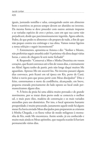 Jacob Lorber
428


iguais, juntando tomilho e salsa, conseguindo assim um alimento
bom e nutritivo; os porcos sempre devem ser abatidos no inverno.
Da mesma forma se deve proceder com outros animais impuros
e as variadas espécies de aves e peixes, caso em que sua carne não
prejudicará, desde que parcimoniosamente ingerida. Agora saberás,
Pedro, de que podes te alimentar e do preparo de tudo, a fim de que
não peques contra teu estômago e tua alma. Vamos tomar ligeiros
a nossa refeição e seguir incontinenti!”
     7. Entrementes, aproxima-se Aziona e diz: “Senhor e Mestre,
não preferirias seguir amanhã cedo? A próxima vila dista daqui várias
horas, e antes de chegares lá será noite fechada!”
     8. Respondo: “Conservai a Mim e Minha Doutrina em vossos
corações, que ficarei convosco até o fim de vossos dias, e eternamente
no Além! Agora tenho de partir, pois não longe daqui muitos Me
aguardam. Apresso-Me em socorrê-los. No inverno passarei alguns
dias convosco, pois ficarei em tal época em Kis, perto de Caná.
Soltai o navio para que possa partir com Meus discípulos!” Dito e
feito, contornamos o norte da cordilheira, alcançando, em breve,
pequena enseada precisamente do lado oposto ao local onde per-
manecêramos alguns dias.
     9. À beira da praia há uma aldeia muito povoada e de grande
movimento, por se tratar dum porto onde se comercia o melhor
sal, o mais puro óleo, madeira de construção e os mais variados
utensílios para uso doméstico. Por isto, o local apresenta bastante
prosperidade; é muito procurado, justamente aquele onde há alguns
meses Eu havia enviado Meus discípulos para prepararem as criaturas
à Minha Chegada, e os fizera voltar de modo milagroso à monta-
nha de Kis, onde Me encontrava. Assim sendo, já era conhecido e
muito mais ainda os Meus apóstolos, que naquela ocasião lá haviam
permanecido vários dias.
 