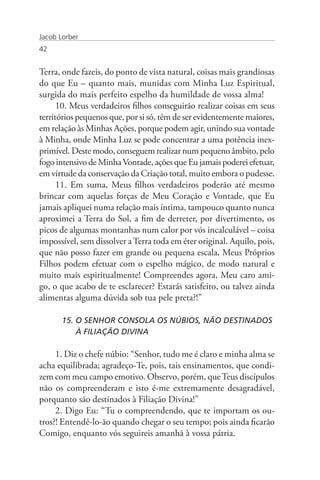 Jacob Lorber
42


Terra, onde fazeis, do ponto de vista natural, coisas mais grandiosas
do que Eu – quanto mais, munidas com Minha Luz Espiritual,
surgida do mais perfeito espelho da humildade de vossa alma!
      10. Meus verdadeiros filhos conseguirão realizar coisas em seus
territórios pequenos que, por si só, têm de ser evidentemente maiores,
em relação às Minhas Ações, porque podem agir, unindo sua vontade
à Minha, onde Minha Luz se pode concentrar a uma potência inex-
primível. Deste modo, conseguem realizar num pequeno âmbito, pelo
fogo intensivo de Minha Vontade, ações que Eu jamais poderei efetuar,
em virtude da conservação da Criação total, muito embora o pudesse.
      11. Em suma, Meus filhos verdadeiros poderão até mesmo
brincar com aquelas forças de Meu Coração e Vontade, que Eu
jamais apliquei numa relação mais íntima, tampouco quanto nunca
aproximei a Terra do Sol, a fim de derreter, por divertimento, os
picos de algumas montanhas num calor por vós incalculável – coisa
impossível, sem dissolver a Terra toda em éter original. Aquilo, pois,
que não posso fazer em grande ou pequena escala, Meus Próprios
Filhos podem efetuar com o espelho mágico, de modo natural e
muito mais espiritualmente! Compreendes agora, Meu caro ami-
go, o que acabo de te esclarecer? Estarás satisfeito, ou talvez ainda
alimentas alguma dúvida sob tua pele preta?!”

       15. O SENHOR CONSOLA OS NÚBIOS, NÃO DESTINADOS 	
           À FILIAÇÃO DIVINA

     1. Diz o chefe núbio: “Senhor, tudo me é claro e minha alma se
acha equilibrada; agradeço-Te, pois, tais ensinamentos, que condi-
zem com meu campo emotivo. Observo, porém, que Teus discípulos
não os compreenderam e isto é-me extremamente desagradável,
porquanto são destinados à Filiação Divina!”
     2. Digo Eu: “Tu o compreendendo, que te importam os ou-
tros?! Entendê-lo-ão quando chegar o seu tempo; pois ainda ficarão
Comigo, enquanto vós seguireis amanhã à vossa pátria.
 