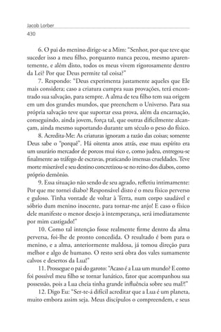 Jacob Lorber
430


     6. O pai do menino dirige-se a Mim: “Senhor, por que teve que
suceder isso a meu filho, porquanto nunca pecou, mesmo aparen-
temente, e além disto, todos os meus vivem rigorosamente dentro
da Lei? Por que Deus permite tal coisa?”
     7. Respondo: “Deus experimenta justamente aqueles que Ele
mais considera; caso a criatura cumpra suas provações, terá encon-
trado sua salvação, para sempre. A alma de teu filho tem sua origem
em um dos grandes mundos, que preenchem o Universo. Para sua
própria salvação teve que suportar essa prova, além da encarnação,
conseguindo, ainda jovem, força tal, que outras dificilmente alcan-
çam, ainda mesmo suportando durante um século o peso do físico.
     8. Acredita-Me: As criaturas ignoram a razão das coisas; somente
Deus sabe o “porquê”. Há oitenta anos atrás, esse mau espírito era
um usurário mercador de porcos mui rico e, como judeu, entregou-se
finalmente ao tráfego de escravas, praticando imensas crueldades. Teve
morte miserável e seu destino concretizou-se no reino dos diabos, como
próprio demônio.
     9. Essa situação não sendo de seu agrado, refletiu intimamente:
Por que me tornei diabo? Responsável disto é o meu físico perverso
e guloso. Tinha vontade de voltar à Terra, num corpo saudável e
sóbrio dum menino inocente, para tornar-me anjo! E caso o físico
dele manifeste o menor desejo à intemperança, será imediatamente
por mim castigado!”
     10. Como tal intenção fosse realmente firme dentro da alma
perversa, foi-lhe de pronto concedida. O resultado é bom para o
menino, e a alma, anteriormente maldosa, já tomou direção para
melhor e algo de humano. O resto será obra dos vales sumamente
calvos e desertos da Lua!”
     11. Prossegue o pai do garoto: “Acaso é a Lua um mundo? E como
foi possível meu filho se tornar lunático, fator que acompanhou sua
possessão, pois a Lua cheia tinha grande influência sobre seu mal?!”
     12. Digo Eu: “Ser-te-á difícil acreditar que a Lua é um planeta,
muito embora assim seja. Meus discípulos o compreendem, e seus
 