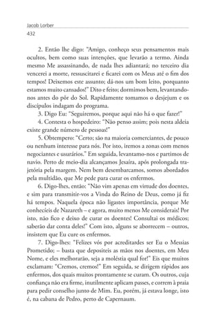 Jacob Lorber
432


     2. Então lhe digo: “Amigo, conheço seus pensamentos mais
ocultos, bem como suas intenções, que levarão a termo. Ainda
mesmo Me assassinando, de nada lhes adiantará; no terceiro dia
vencerei a morte, ressuscitarei e ficarei com os Meus até o fim dos
tempos! Deixemos este assunto; dá-nos um bom leito, porquanto
estamos muito cansados!” Dito e feito; dormimos bem, levantando-
nos antes do pôr do Sol. Rapidamente tomamos o desjejum e os
discípulos indagam do programa.
     3. Digo Eu: “Seguiremos, porque aqui não há o que fazer!”
     4. Contesta o hospedeiro: “Não penso assim; pois nesta aldeia
existe grande número de pessoas!”
     5. Obtempero: “Certo; são na maioria comerciantes, de pouco
ou nenhum interesse para nós. Por isto, iremos a zonas com menos
negociantes e usurários.” Em seguida, levantamo-nos e partimos de
navio. Perto de meio-dia alcançamos Jesaíra, após prolongada tra-
jetória pela margem. Nem bem desembarcamos, somos abordados
pela multidão, que Me pede para curar os enfermos.
     6. Digo-lhes, então: “Não vim apenas em virtude dos doentes,
e sim para transmitir-vos a Vinda do Reino de Deus, como já fiz
há tempos. Naquela época não ligastes importância, porque Me
conhecíeis de Nazareth – e agora, muito menos Me considerais! Por
isto, não fico e deixo de curar os doentes! Consultai os médicos;
saberão dar conta deles!” Com isto, alguns se aborrecem – outros,
insistem que Eu cure os enfermos.
     7. Digo-lhes: “Felizes vós por acreditardes ser Eu o Messias
Prometido; – basta que depositeis as mãos nos doentes, em Meu
Nome, e eles melhorarão, seja a moléstia qual for!” Eis que muitos
exclamam: “Cremos, cremos!” Em seguida, se dirigem rápidos aos
enfermos, dos quais muitos prontamente se curam. Os outros, cuja
confiança não era firme, inutilmente aplicam passes, e correm à praia
para pedir conselho junto de Mim. Eu, porém, já estava longe, isto
é, na cabana de Pedro, perto de Capernaum.
 