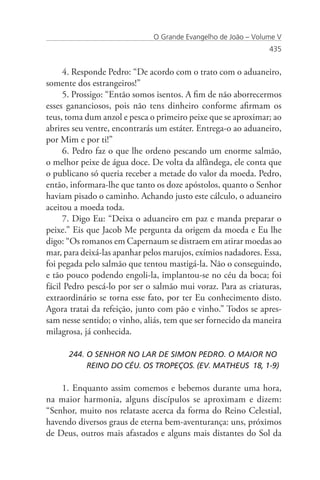 O Grande Evangelho de João – Volume V
                                                               435


     4. Responde Pedro: “De acordo com o trato com o aduaneiro,
somente dos estrangeiros!”
     5. Prossigo: “Então somos isentos. A fim de não aborrecermos
esses gananciosos, pois não tens dinheiro conforme afirmam os
teus, toma dum anzol e pesca o primeiro peixe que se aproximar; ao
abrires seu ventre, encontrarás um estáter. Entrega-o ao aduaneiro,
por Mim e por ti!”
     6. Pedro faz o que lhe ordeno pescando um enorme salmão,
o melhor peixe de água doce. De volta da alfândega, ele conta que
o publicano só queria receber a metade do valor da moeda. Pedro,
então, informara-lhe que tanto os doze apóstolos, quanto o Senhor
haviam pisado o caminho. Achando justo este cálculo, o aduaneiro
aceitou a moeda toda.
     7. Digo Eu: “Deixa o aduaneiro em paz e manda preparar o
peixe.” Eis que Jacob Me pergunta da origem da moeda e Eu lhe
digo: “Os romanos em Capernaum se distraem em atirar moedas ao
mar, para deixá-las apanhar pelos marujos, exímios nadadores. Essa,
foi pegada pelo salmão que tentou mastigá-la. Não o conseguindo,
e tão pouco podendo engoli-la, implantou-se no céu da boca; foi
fácil Pedro pescá-lo por ser o salmão mui voraz. Para as criaturas,
extraordinário se torna esse fato, por ter Eu conhecimento disto.
Agora tratai da refeição, junto com pão e vinho.” Todos se apres-
sam nesse sentido; o vinho, aliás, tem que ser fornecido da maneira
milagrosa, já conhecida.

      244. O SENHOR NO LAR DE SIMON PEDRO. O MAIOR NO 	
           REINO DO CÉU. OS TROPEÇOS. (EV. MATHEUS 18, 1-9)

    1. Enquanto assim comemos e bebemos durante uma hora,
na maior harmonia, alguns discípulos se aproximam e dizem:
“Senhor, muito nos relataste acerca da forma do Reino Celestial,
havendo diversos graus de eterna bem-aventurança: uns, próximos
de Deus, outros mais afastados e alguns mais distantes do Sol da
 
