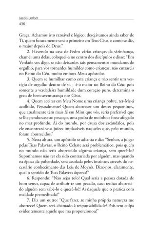 Jacob Lorber
436


Graça. Achamos isto razoável e lógico; desejávamos ainda saber de
Ti, quem futuramente será o primeiro em Teus Céus, e como se diz,
o maior depois de Deus.”
     2. Havendo na casa de Pedro várias crianças da vizinhança,
chamei uma delas, coloquei-a no centro dos discípulos e disse: “Em
Verdade vos digo, se não deixardes tais pensamentos mundanos de
orgulho, para vos tornardes humildes como crianças, não entrareis
no Reino do Céu, muito embora Meus apóstolos.
     3. Quem se humilhar como esta criança e não sentir um ves-
tígio de orgulho dentro de si, – é o maior no Reino do Céu; pois
somente a verdadeira humildade dum coração puro, determina o
grau de bem-aventurança nos Céus.
     4. Quem aceitar em Meu Nome uma criança pobre, ter-Me-á
acolhido, Pessoalmente! Quem aborrecer um destes pequeninos,
que atualmente têm mais fé em Mim que vós, seria preferível que
se lhe pendurasse ao pescoço, uma pedra de moinho e fosse afogado
no mar profundo. Ai do mundo, por causa dos escândalos, pois
ele encontrará seus juízes implacáveis naqueles que, pelo mundo,
foram aborrecidos.”
     5. Nesta altura, um apóstolo se adianta e diz: “Senhor, a julgar
pelas Tuas Palavras, o Reino Celeste será problemático; pois quem
no mundo não teria aborrecido alguma criança, sem querê-lo?
Suponhamos não ter ela sido contrariada por alguém, mas quando
na época da puberdade, será assolada pelos instintos através do ne-
cessário conhecimento das Leis de Moysés. Dize-nos, claramente,
qual o sentido de Tuas Palavras ásperas!”
     6. Respondo: “Não sejas tolo! Qual seria a pessoa dotada de
bom senso, capaz de atribuir-te um pecado, caso tenhas aborreci-
do alguém sem sabê-lo e querê-lo?! Ai daquele que o pratica com
maldade premeditada!”
     7. Diz um outro: “Que fazer, se minha própria natureza me
aborrece? Quem será chamado à responsabilidade? Pois tem culpa
evidentemente aquele que ma proporcionou!”
 