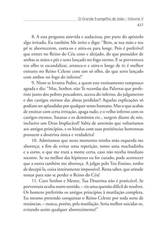 O Grande Evangelho de João – Volume V
                                                                   437


      8. A esta pergunta atrevida e audaciosa, por parte do apóstolo
algo irritado, Eu também Me irrito e digo: “Bem, se tua mão e teu
pé te aborrecerem, corta-os e atira-os para longe. Pois é preferível
que entres no Reino do Céu coxo e aleijado, do que possuidor de
ambas as mãos e pés e seres lançado no fogo eterno. E se porventura
teu olho te escandalizar, arranca-o e atira-o longe de ti; é melhor
entrares no Reino Celeste com um só olho, do que seres lançado
com ambos no fogo do inferno!”
      9. Nisto se levanta Pedro, a quem este ensinamento tampouco
agrada e diz: “Mas, Senhor, não Te recordas das Palavras que profe-
riste junto dos pobres pescadores, acerca do inferno, do julgamento
e dos castigos eternos das almas perdidas?! Aquelas explicações só
podiam ser aplaudidas por qualquer senso humano. Mas o que acabas
de ensinar com certa irritação, apaga tudo, e o velho inferno com os
castigos eternos, Satanas e os demônios etc., surgem diante de nós,
inclusive um Deus Implacável! Sabia de antemão que voltaríamos
aos antigos princípios, e os hindus com suas penitências horrorosas
possuem a doutrina única e verdadeira!
      10. Admitamos que neste momento minha mão esquerda me
aborreça; a fim de evitar uma repetição, tomo uma machadinha
e a corto, o que me trará a morte certa, caso não receba imediato
socorro. Se na melhor das hipóteses eu for curado, pode acontecer
que a outra também me aborreça. A julgar pelo Teu Ensino, tenho
de decepá-la, coisa inteiramente impossível. Resta saber, que atitude
tomar para não se perder o Reino do Céu!
      11. Caro Senhor e Mestre, Tua Doutrina não é praticável. Se
porventura oculta outro sentido, – eis uma questão difícil de resolver.
Os homens preferirão os antigos princípios à mutilação completa.
Eu mesmo pretendo conquistar o Reino Celeste por toda sorte de
renúncias, – nunca, porém, pela mutilação. Seria melhor suicidar-se,
evitando assim qualquer aborrecimento!”
 
