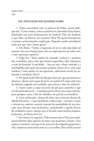 Jacob Lorber
438


       245. EXPLICAÇÃO DOS QUADROS ACIMA

      1. Todos concordam com as palavras de Pedro, exceto João,
que diz: “Caros irmãos, como é possível vos alterardes desta forma,
admitindo um novo Ensinamento do Senhor?! Não vos lembrais
o que falou no Monte, em Samaria? Disse Ele quase literalmente
o mesmo, acrescentando a explicação. Naquela ocasião assimilastes
tudo; por que não o fazeis agora?”
      2. Diz Pedro: “Tenho a impressão de já ter sido abordado tal
assunto; mas sua interpretação caiu no esquecimento de todos nós,
e seria oportuno repeti-lo.”
      3. Digo Eu: “Tudo aquilo foi anotado, inclusive o prejuízo
dos escândalos, para evitar que fossem esquecidos. Que representa
a mão do homem? A atividade, – boa ou má; a firme vontade é a
machadinha pela qual unicamente poderás afastar de ti, uma ação
maldosa. Como podes ser tão ignorante, admitindo tivesse Eu or-
denado a mutilação física?!
      4. De igual modo falei do decepar dum pé, que porventura te
aborreça. Quem seria capaz de pô-lo em prática?! E quão tolo seria
Eu Mesmo exigindo tal crueldade, para salvar a alma do inferno?!
      5. Assim como o corpo necessita de pés para caminhar e agir
em determinado local, – é indispensável à alma certo amor e desejo,
para qualquer coisa, a fim de trabalhar em prol de seu benefício.
      6. Caso inclinação e desejo da alma não estiverem dentro de
Minha Doutrina – o que facilmente é observado – tornam-se maus
e irritam teu espírito; convém tomares da machadinha de tua von-
tade, para decepar tuas inclinações, caminhando e agindo dentro
do verdadeiro amor e desejo, que te levarão nessa marcha psíquica,
facilmente, ao Reino do Céu.
      7. Em síntese é o seguinte: Todo homem desta Terra tem indis-
pensavelmente duas espécies de amor, que projetam o desejo. Uma
espécie é material e tem que sê-lo, pois sem ela ninguém prepararia o
solo, tampouco procuraria unir-se a u’a mulher. Para tal fim precisa
 