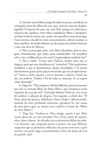 O Grande Evangelho de João – Volume V
                                                                43


     3. Consiste num hábito antigo de todos os povos, considerar-se
o hóspede antes dos filhos da casa, que, nem por isso são despres-
tigiados! O assunto foi para vós mais fácil, porque já conhecíeis a
natureza dos espelhos; entre Meus verdadeiros filhos e discípulos,
até hoje nenhum avistou um, senão o da superfície serena dum lago.
Caso tencione elucidá-los mais concretamente, saberei arranjar os
ditos espelhos, de modo idêntico ao da criação do cérebro humano
e esta casa nova de Marcus.
     4. Não te preocupes, pois, com Meus discípulos, pois te asse-
guro, Pessoalmente, que todos serão considerados. Os estranhos
vêm e vão; os filhos ficam em casa! Compreendeste também isto?”
     5. Diz o chefe: “Como não! Todavia, minha alma não se
alegrou, pois que nos classificaste de “estranhos”! Não poderemos
modificar o que já determinaste, desde eternidades, e Te somos
imensamente gratos pelas graças imerecidas que nos proporcionas-
te!” Tanto o chefe, quanta o servo, desatam a chorar e Yarah me
diz, em surdina: “Senhor e Pai de todas as criaturas, vê, os negros
estão chorando!”
     6. Digo Eu: “Não importa, Minha filhinha, pois justamente
por isto se tornam filhos de Meus filhos, que tampouco serão
expulsos da casa do avô!” Ouvindo Minhas Palavras, eles caem
de joelhos e soluçam de alegria. Em seguida, o chefe diz: “Ó
Deus cheio de Justiça, Sabedoria, Amor, Poder e Misericórdia,
tomado da mais profunda contrição, agradeço-Te, em nome
de meu povo, que, ao menos, nos conferes o nome de “filhos
de Teus filhos”!”
     7. Digo Eu: “Acalma-te, Meu amigo; quem é por Mim
aceito deixa de ser um estranho! Vês a Terra cheia de monta-
nhas, altas e baixas. As elevadas são as primitivas filhas do orbe,
e as menores, que surgiram pouco a pouco, são seus filhotes;
enquanto que as primeiras enfeitam seus picos com neve e gelo
eternos, sua prole suga constantemente o leite do amor, do seio
da grande mãe!
 