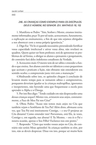 Jacob Lorber
440


       246. AS CRIANÇAS COMO EXEMPLO PARA OS DISCÍPULOS. 	
            DEUS E HOMEM, NO SENHOR. (EV. MATHEUS 18, 10)

     1. Manifesta-se Pedro: “Sim, Senhor e Mestre, estamos inteira-
mente informados; peço-Te por tal razão, acrescentares, futuramente,
a explicação ao ensinamento, a fim de que não sejamos obrigados
a nos aborrecer com a nossa própria ignorância.”
     2. Digo Eu: “Fá-lo-ei quando necessário; pretendendo fortificar
vossa capacidade intelectual e ativar vossa alma, não revelarei os
quadros. Quem quiser ser bom professor, terá de apresentar os pro-
blemas de tal forma, a obrigar os alunos a pensarem e pesquisarem,
do contrário fará deles indolentes estudiosos da Verdade.
     3. Acrescento mais: O mestre tem de ser sábio e entender a fun-
do o que ensina. Aos alunos convém ser idênticos a esses pequeninos
que aceitam e praticam a lição, não obstante não entenderem seu
sentido oculto; a compreensão justa virá com a maturação.”
     4.Meditando sobre isto, os apóstolos chegam à conclusão de
levarem muito tempo para se tornarem sábios e compreensivos,
porquanto deveriam igualar-se às crianças maltrapilhas, ignorantes
e inexperientes, não havendo uma que frequentasse a escola para
aprender o Alpha e o Ômega.
     5. Por isto lhes digo: “Tende cuidado em não desprezardes uma
dessas crianças sequer! Afirmo-vos, avistarem seus anjos, constante-
mente, a Face de Meu Pai nos Céus!”
     6. Obsta Pedro: “Acaso não temos mais anjos no Céu que
também vejam o Semblante de Teu Pai? Além disto, afirmaste certa
vez, que Teu Pai está inteiramente Contigo, – e ora O projetas ao
Céu distante? Como entender isto? Porventura, está Ele, às vezes,
Contigo e, em seguida, nas alturas? E Tu Mesmo, – ora és o Pai e
noutra ocasião, apenas o Seu Filho? Esclarece-nos este ponto.”
     7. Respondo: “Claro que tendes vossos anjos no Céu, do con-
trário não seríeis Meus apóstolos! As crianças também os têm, por
isto, não as deveis desprezar. Disse-vos isto, porque sei muito bem
 