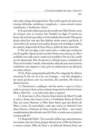 O Grande Evangelho de João – Volume V
                                                                 441


não serdes amigos dos pequeninos. Não sendo capazes de amar essas
crianças delicadas, carinhosas e angelicais, – como amareis vossos
semelhantes, e finalmente, Deus?
     8. Se quiserdes educar pessoas de acordo com Meu Desejo, tereis
de começar com as crianças. Em Verdade vos digo: O ensino no
berço vale mais do que todas as Universidades do mundo! Mas quem
deseja educá-las, tem que lhes dedicar muito amor e paciência. A
criancinha é de natureza mais pobre do que cem mendigos; é pobre
de espírito, desprovida de força física e pobre de bens materiais.
     9. Por isto vos digo, e por vosso meio, a todos que receberem
este Evangelho: Quem aceitar em Meu Nome uma criança, ter-Me-á
acolhido com todo amor e assim terá recebido o Pai no Céu, sendo
seu lar abençoado. Pois ela mesma é a bênção justa e verdadeira de
Deus no lar onde é tratada, alimentada e educada para uma criatura
verdadeira; não importa o sexo, pois na adolescência são idênticas
aos anjos celestes.
     10.Tu, Pedro, perguntando pelo Meu Pai e alegando Eu afirmar
encontrar-Se Ele ora no Céu, ora Comigo, – vejo-Me obrigado a
ter muita paciência com tua memória, do contrário, Me levas ao
aborrecimento.
     11. Demonstrei e expliquei, não faz muito, o que é o Céu e
onde se encontra, bem como a relação inseparável e indivisível entre
Mim e Meu Pai, – e tu nada mais sabes a respeito!
     12. Acaso não é o Pai o Eterno Amor dentro de Mim?! E onde
se acha o Amor, não estará o Céu e o Verdadeiro Reino de Deus?!
Não sou como Homem, o Filho deste Amor, que está dentro de
Mim e criou, há eternidades, tudo que existe no Infinito?! Este
Amor Eterno e Poderoso de Deus estando em Mim, – não estarei
completamente identificado com Ele?! Fala, se ainda não te é possível
compreendê-lo!”
     13. Responde Pedro: “Já o entendo melhor que anteriormente;
no entanto, não me é claro, porque afirmas seres o Filho do Homem,
e noutra ocasião, Filho de Deus e até Jehovah Mesmo! Farás um
 