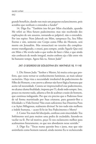Jacob Lorber
442


grande benefício, dando-nos mais um pequeno esclarecimento, pois
acredito que nenhum o entendeu a fundo!”
     14. Digo Eu: “Também isto foi por Mim elucidado, quando
Me referi ao Meu futuro padecimento; mas não recebendo dez
explicações de um assunto, tornando-se palpável, não o entendeis.
Por isto repito: Nem Jehovah em Mim, tampouco Eu, Seu Filho
Eterno e sim, somente este Corpo como Filho do Homem, será
morto em Jerusalém. Mas ressuscitará no terceiro dia completa-
mente transfigurado, e estará, para sempre, unido Àquele Que está
em Mim e Me revela tudo o que tenho de fazer e falar, e que ainda
não conheceis de modo integral, muito embora aja e fale entre vós
há bastante tempo. Agora fala tu, Simon Juda!”

       247. O SEGREDO DE GÓLGOTHA (EV. MATHEUS 18, 11-14)

      1. Diz Simon Juda: “Senhor e Mestre, há muita coisa que pro-
feres, que custa tornar-se conhecimento luminoso, ao mais salutar
raciocínio. Haja vista a necessidade irredutível do padecimento do
Filho do Homem, e me atrevo a afirmar não haver lógica humana que
aceite tal necessidade. Consta ser imprescindível esse padecimento,
no alcance duma finalidade, imposta por Ti, desde todo sempre. Isto,
pouco ou mesmo nada, adianta a fim de acalmar a razão do homem,
que continua indagando: Por que era preciso que o Poderoso fosse
de tal forma martirizado por Suas criaturas, para garantir-lhes a
felicidade e a Vida Eterna? Não eram suficientes Sua Doutrina Pura
e as Ações Milagrosas, realmente divinas? Se isto tudo não melhora
a índole humana, – acaso fá-lo-ão Seu Padecimento e Morte?
      2. Como Teu mais fiel discípulo, confesso com sinceridade: Teu
Sofrimento será para muitos uma pedra de escândalo, fazendo-os
vacilar na fé. Por tal motivo, peço-Te nos esclareceres melhor para
acalmarmos futuramente, os que nos abordarem nesse sentido.”
      3. Digo Eu: “Tocas numa questão boa e justa, mas que não
assimilarás como homem natural, ainda mesmo Eu te esclarecendo
 