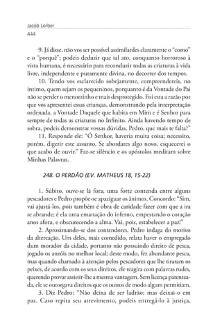 Jacob Lorber
444


     9. Já disse, não vos ser possível assimilardes claramente o “como”
e o “porquê”; podeis deduzir que tal ato, conquanto horroroso à
vista humana, é necessário para reconduzir todas as criaturas à vida
livre, independente e puramente divina, no decorrer dos tempos.
     10. Tendo vos esclarecido sobejamente, compreendereis, no
íntimo, quem sejam os pequeninos, porquanto é da Vontade do Pai
não se perder o menorzinho e mais desprotegido. Foi esta a razão por
que vos apresentei essas crianças, demonstrando pela interpretação
ordenada, a Vontade Daquele que habita em Mim e é Senhor para
sempre de todas as criaturas no Infinito. Ainda havendo tempo de
sobra, podeis demonstrar vossas dúvidas. Pedro, que mais te falta?”
     11. Responde ele: “Ó Senhor, haveria muita coisa; necessito,
porém, digerir este assunto. Se abordares algo novo, esquecerei o
que acabo de ouvir.” Faz-se silêncio e os apóstolos meditam sobre
Minhas Palavras.

       248. O PERDÃO (EV. MATHEUS 18, 15-22)

     1. Súbito, ouve-se lá fora, uma forte contenda entre alguns
pescadores e Pedro propõe-se apaziguar os ânimos. Concordo: “Sim,
vai ajustá-los, pois também é obra de caridade fazer com que a ira
se abrande; é ela uma emanação do inferno, empestando o coração
anos afora, e obscurecendo a alma. Vai, pois, estabelecer a paz!”
     2. Aproximando-se dos contendores, Pedro indaga do motivo
da altercação. Um deles, mais comedido, relata haver o empregado
dum morador da cidade, portanto não possuindo direito de pesca,
jogado os anzóis no melhor local; deste modo, fez abundante pesca,
mas quando chamado à atenção pelos pescadores que lhe tiraram os
peixes, de acordo com os seus direitos, ele reagira com palavras rudes,
querendo provar assistir-lhe a mesma vantagem. Sem licença patentea-
da, ele se outorgava direitos que os outros de modo algum permitiam.
     3. Diz Pedro: “Não deixa de ser ladrão; mas deixai-o em
paz. Caso repita seu atrevimento, podeis entregá-lo à justiça,
 