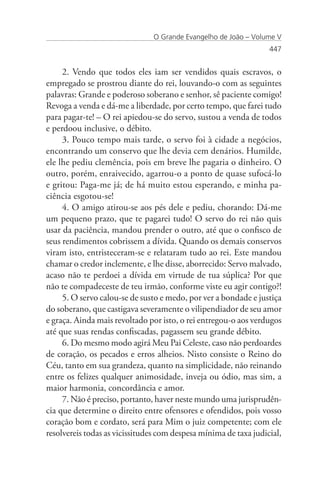 O Grande Evangelho de João – Volume V
                                                                  447


     2. Vendo que todos eles iam ser vendidos quais escravos, o
empregado se prostrou diante do rei, louvando-o com as seguintes
palavras: Grande e poderoso soberano e senhor, sê paciente comigo!
Revoga a venda e dá-me a liberdade, por certo tempo, que farei tudo
para pagar-te! – O rei apiedou-se do servo, sustou a venda de todos
e perdoou inclusive, o débito.
     3. Pouco tempo mais tarde, o servo foi à cidade a negócios,
encontrando um conservo que lhe devia cem denários. Humilde,
ele lhe pediu clemência, pois em breve lhe pagaria o dinheiro. O
outro, porém, enraivecido, agarrou-o a ponto de quase sufocá-lo
e gritou: Paga-me já; de há muito estou esperando, e minha pa-
ciência esgotou-se!
     4. O amigo atirou-se aos pés dele e pediu, chorando: Dá-me
um pequeno prazo, que te pagarei tudo! O servo do rei não quis
usar da paciência, mandou prender o outro, até que o confisco de
seus rendimentos cobrissem a dívida. Quando os demais conservos
viram isto, entristeceram-se e relataram tudo ao rei. Este mandou
chamar o credor inclemente, e lhe disse, aborrecido: Servo malvado,
acaso não te perdoei a dívida em virtude de tua súplica? Por que
não te compadeceste de teu irmão, conforme viste eu agir contigo?!
     5. O servo calou-se de susto e medo, por ver a bondade e justiça
do soberano, que castigava severamente o vilipendiador de seu amor
e graça. Ainda mais revoltado por isto, o rei entregou-o aos verdugos
até que suas rendas confiscadas, pagassem seu grande débito.
     6. Do mesmo modo agirá Meu Pai Celeste, caso não perdoardes
de coração, os pecados e erros alheios. Nisto consiste o Reino do
Céu, tanto em sua grandeza, quanto na simplicidade, não reinando
entre os felizes qualquer animosidade, inveja ou ódio, mas sim, a
maior harmonia, concordância e amor.
     7. Não é preciso, portanto, haver neste mundo uma jurisprudên-
cia que determine o direito entre ofensores e ofendidos, pois vosso
coração bom e cordato, será para Mim o juiz competente; com ele
resolvereis todas as vicissitudes com despesa mínima de taxa judicial,
 