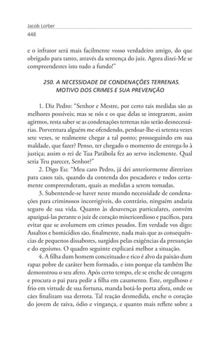 Jacob Lorber
448


e o infrator será mais facilmente vosso verdadeiro amigo, do que
obrigado para tanto, através da sentença do juiz. Agora dizei-Me se
compreendestes isto tudo a fundo!”

       250. A NECESSIDADE DE CONDENAÇÕES TERRENAS. 		
            MOTIVO DOS CRIMES E SUA PREVENÇÃO

      1. Diz Pedro: “Senhor e Mestre, por certo tais medidas são as
melhores possíveis; mas se nós e os que delas se integrarem, assim
agirmos, resta saber se as condenações terrenas não serão desnecessá-
rias. Porventura alguém me ofendendo, perdoar-lhe-ei setenta vezes
sete vezes, se realmente chegar a tal ponto; prosseguindo em sua
maldade, que fazer? Penso, ter chegado o momento de entrega-lo à
justiça; assim o rei de Tua Parábola fez ao servo inclemente. Qual
seria Teu parecer, Senhor?”
      2. Digo Eu: “Meu caro Pedro, já dei anteriormente diretrizes
para casos tais, quando da contenda dos pescadores e todos certa-
mente compreenderam, quais as medidas a serem tomadas.
      3. Subentende-se haver neste mundo necessidade de condena-
ções para criminosos incorrigíveis, do contrário, ninguém andaria
seguro de sua vida. Quanto às desavenças particulares, convém
apaziguá-las perante o juiz de coração misericordioso e pacífico, para
evitar que se avolumem em crimes pesados. Em verdade vos digo:
Assaltos e homicídios são, finalmente, nada mais que as consequên-
cias de pequenos dissabores, surgidos pelas exigências da presunção
e do egoísmo. O quadro seguinte explicará melhor a situação.
      4. A filha dum homem conceituado e rico é alvo da paixão dum
rapaz pobre de caráter bem formado, e isto porque ela também lhe
demonstrou o seu afeto. Após certo tempo, ele se enche de coragem
e procura o pai para pedir a filha em casamento. Este, orgulhoso e
frio em virtude de sua fortuna, manda botá-lo porta afora, onde os
cães finalizam sua derrota. Tal reação desmedida, enche o coração
do jovem de raiva, ódio e vingança, e quanto mais reflete sobre a
 