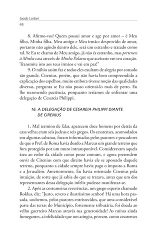 Jacob Lorber
44


      8. Afirmo-vos! Quem possui amor e age por amor – é Meu
filho, Minha filha, Meu amigo e Meu irmão; desprovido de amor,
portanto não agindo dentro dele, será um estranho e tratado como
tal. Se Eu te chamo de Meu amigo, já não és estranho, mas pertences
à Minha casa através de Minha Palavra que aceitaste em teu coração.
Transmite isto aos teus irmãos e vai em paz!”
      9. O núbio assim faz e todos eles exultam de alegria por consolo
tão grande. Cirenius, porém, que não havia bem compreendido a
explicação dos espelhos, muito embora tivesse noção das qualidades
diversas, pergunta se Eu não posso orientá-lo mais de perto. Eu
lhe recomendo paciência, porquanto teríamos de enfrentar uma
delegação de Cesareia Philippi.

       16. A DELEGAÇÃO DE CESAREIA PHILIPPI DIANTE
       	 DE CIRENIUS

     1. Mal termino de falar, aparecem doze homens por detrás da
casa velha; eram seis judeus e seis gregos. Os cesarenses, acomodados
em algumas cabanas, foram informados pelos pastores e pescadores
de que o Pref. de Roma havia doado a Marcus um grande terreno que
fora protegido por um muro intransponível. Consideravam aquela
área ao redor da cidade como posse comum, e agora pretendem
ouvir de Cirenius com que direito havia ele se apossado daquele
terreno, porquanto a cidade sempre havia pago o imposto a Roma
e a Jerusalém. Anteriormente, Eu havia orientado Cirenius pela
intuição, de sorte que já sabia do que se tratava, antes que um dos
representantes dessa delegação infeliz pudesse manifestar-se.
     2. Após as costumeiras reverências, um grego esperto chamado
Roklus, diz: “Justo, severo e ilustríssimo senhor! Há uma hora pas-
sada, soubemos, pelos pastores entristecidos, que uma considerável
parte das terras do Município, fortemente tributária, foi doada ao
velho guerreiro Marcus através tua generosidade! As ruínas ainda
fumegantes, a infelicidade que nos atingiu, provam, como cesarenses
 