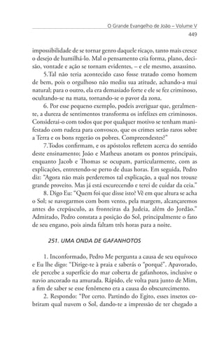 O Grande Evangelho de João – Volume V
                                                                  449


impossibilidade de se tornar genro daquele ricaço, tanto mais cresce
o desejo de humilhá-lo. Mal o pensamento cria forma, plano, deci-
são, vontade e ação se tornam evidentes, – e ele mesmo, assassino.
     5.Tal não teria acontecido caso fosse tratado como homem
de bem, pois o orgulhoso não mediu sua atitude, achando-a mui
natural; para o outro, ela era demasiado forte e ele se fez criminoso,
ocultando-se na mata, tornando-se o pavor da zona.
     6. Por esse pequeno exemplo, podeis averiguar que, geralmen-
te, a dureza de sentimentos transforma os infelizes em criminosos.
Considerai-o com todos que por qualquer motivo se tenham mani-
festado com rudeza para convosco, que os crimes serão raros sobre
a Terra e os bons regerão os pobres. Compreendestes?”
     7.Todos confirmam, e os apóstolos refletem acerca do sentido
deste ensinamento; João e Matheus anotam os pontos principais,
enquanto Jacob e Thomas se ocupam, particularmente, com as
explicações, entretendo-se perto de duas horas. Em seguida, Pedro
diz: “Agora não mais perderemos tal explicação, a qual nos trouxe
grande proveito. Mas já está escurecendo e terei de cuidar da ceia.”
     8. Digo Eu: “Quem foi que disse isto? Vê em que altura se acha
o Sol; se navegarmos com bom vento, pela margem, alcançaremos
antes do crepúsculo, as fronteiras da Judeia, além do Jordão.”
Admirado, Pedro constata a posição do Sol, principalmente o fato
de seu engano, pois ainda faltam três horas para a noite.

      251. UMA ONDA DE GAFANHOTOS

     1. Inconformado, Pedro Me pergunta a causa de seu equívoco
e Eu lhe digo: “Dirige-te à praia e saberás o “porquê”. Apavorado,
ele percebe a superfície do mar coberta de gafanhotos, inclusive o
navio ancorado na amurada. Rápido, ele volta para junto de Mim,
a fim de saber se esse fenômeno era a causa do obscurecimento.
     2. Respondo: “Por certo. Partindo do Egito, esses insetos co-
briram qual nuvem o Sol, dando-te a impressão de ter chegado a
 
