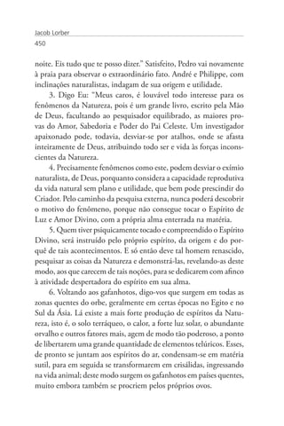 Jacob Lorber
450


noite. Eis tudo que te posso dizer.” Satisfeito, Pedro vai novamente
à praia para observar o extraordinário fato. André e Philippe, com
inclinações naturalistas, indagam de sua origem e utilidade.
     3. Digo Eu: “Meus caros, é louvável todo interesse para os
fenômenos da Natureza, pois é um grande livro, escrito pela Mão
de Deus, facultando ao pesquisador equilibrado, as maiores pro-
vas do Amor, Sabedoria e Poder do Pai Celeste. Um investigador
apaixonado pode, todavia, desviar-se por atalhos, onde se afasta
inteiramente de Deus, atribuindo todo ser e vida às forças incons-
cientes da Natureza.
     4. Precisamente fenômenos como este, podem desviar o exímio
naturalista, de Deus, porquanto considera a capacidade reprodutiva
da vida natural sem plano e utilidade, que bem pode prescindir do
Criador. Pelo caminho da pesquisa externa, nunca poderá descobrir
o motivo do fenômeno, porque não consegue tocar o Espírito de
Luz e Amor Divino, com a própria alma enterrada na matéria.
     5. Quem tiver psiquicamente tocado e compreendido o Espírito
Divino, será instruído pelo próprio espírito, da origem e do por-
quê de tais acontecimentos. E só então deve tal homem renascido,
pesquisar as coisas da Natureza e demonstrá-las, revelando-as deste
modo, aos que carecem de tais noções, para se dedicarem com afinco
à atividade despertadora do espírito em sua alma.
     6. Voltando aos gafanhotos, digo-vos que surgem em todas as
zonas quentes do orbe, geralmente em certas épocas no Egito e no
Sul da Ásia. Lá existe a mais forte produção de espíritos da Natu-
reza, isto é, o solo terráqueo, o calor, a forte luz solar, o abundante
orvalho e outros fatores mais, agem de modo tão poderoso, a ponto
de libertarem uma grande quantidade de elementos telúricos. Esses,
de pronto se juntam aos espíritos do ar, condensam-se em matéria
sutil, para em seguida se transformarem em crisálidas, ingressando
na vida animal; deste modo surgem os gafanhotos em países quentes,
muito embora também se procriem pelos próprios ovos.
 