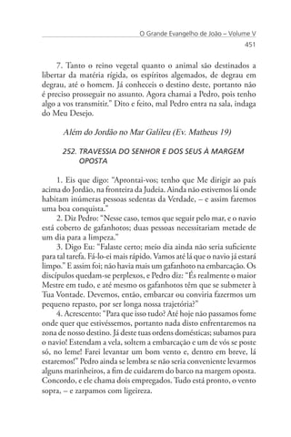 O Grande Evangelho de João – Volume V
                                                                     451


     7. Tanto o reino vegetal quanto o animal são destinados a
libertar da matéria rígida, os espíritos algemados, de degrau em
degrau, até o homem. Já conheceis o destino deste, portanto não
é preciso prosseguir no assunto. Agora chamai a Pedro, pois tenho
algo a vos transmitir.” Dito e feito, mal Pedro entra na sala, indaga
do Meu Desejo.

       Além do Jordão no Mar Galileu (Ev. Matheus 19)

       252. TRAVESSIA DO SENHOR E DOS SEUS À MARGEM 		
            OPOSTA

     1. Eis que digo: “Aprontai-vos; tenho que Me dirigir ao país
acima do Jordão, na fronteira da Judeia. Ainda não estivemos lá onde
habitam inúmeras pessoas sedentas da Verdade, – e assim faremos
uma boa conquista.”
     2. Diz Pedro: “Nesse caso, temos que seguir pelo mar, e o navio
está coberto de gafanhotos; duas pessoas necessitariam metade de
um dia para a limpeza.”
     3. Digo Eu: “Falaste certo; meio dia ainda não seria suficiente
para tal tarefa. Fá-lo-ei mais rápido. Vamos até lá que o navio já estará
limpo.” E assim foi; não havia mais um gafanhoto na embarcação. Os
discípulos quedam-se perplexos, e Pedro diz: “És realmente o maior
Mestre em tudo, e até mesmo os gafanhotos têm que se submeter à
Tua Vontade. Devemos, então, embarcar ou conviria fazermos um
pequeno repasto, por ser longa nossa trajetória?”
     4. Acrescento: “Para que isso tudo? Até hoje não passamos fome
onde quer que estivéssemos, portanto nada disto enfrentaremos na
zona de nosso destino. Já deste tuas ordens domésticas; subamos para
o navio! Estendam a vela, soltem a embarcação e um de vós se poste
só, no leme! Farei levantar um bom vento e, dentro em breve, lá
estaremos!” Pedro ainda se lembra se não seria conveniente levarmos
alguns marinheiros, a fim de cuidarem do barco na margem oposta.
Concordo, e ele chama dois empregados. Tudo está pronto, o vento
sopra, – e zarpamos com ligeireza.
 