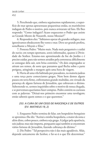 Jacob Lorber
452


      5. Percebendo que, embora seguíssemos rapidamente, a super-
fície do mar apenas apresentasse pequeninas ondas, os marinheiros
indagam de Pedro o motivo, pois nunca avistaram tal fato. Ele lhes
responde: “Como indagais?! Acaso esquecestes o Poder que assiste
ao Grande Mestre de Nazareth, nosso Messias?!”
      6. Respondem eles: “Sabíamos operar ele grandes milagres, mas
ignorávamos obedecerem-lhe vento e mar. Deve ser grande profeta,
semelhante a Moysés e Elias.”
      7. Protesta Pedro: “Muito mais. Nada mais pergunteis e cuidai
do navio; em tempo oportuno, sereis informados, quanto à Divin-
dade do Senhor. Estamo-nos aproximando da foz do Jordão e é
preciso cuidar, para não sermos atraídos pela correnteza; dificilmente
se consegue dela sair, sem brisa contrária.” Os dois empregados se
atiram aos remos, de sorte que passamos qual flecha sobre a parte
perigosa, atingindo a margem após uma hora de viagem.
      8. Havia ali uma vila habitada por pescadores, na maioria judeus
e uma terça parte comerciantes gregos. Nem bem demos alguns
passos em terra firme, enfrentamos grande multidão, em virtude da
presença de alguns fariseus de Jerusalém, que cobravam o dízimo.
Subentende-se, sermos inquiridos sobre o motivo de nossa chegada,
e se porventura queríamos fazer compras. Pedro contém os curiosos
com as palavras: “Deixai-nos primeiro encontrar uma tavolagem;
então sabereis quem somos e o que queremos.”

       253. A CURA DE UM CEGO DE NASCENÇA E DE OUTROS 	
       	    (EV. MATHEUS 19, 2)

      1. Enquanto Pedro termina de falar, um hospedeiro benquisto
se aproxima e lhe diz: “Aceitai a minha hospedaria, a maior da zona e
além disto, cobro pouco, embora seja grego. A julgar pela aparência,
sois judeus; mas não importa, porquanto aqui também se encontram
vários fariseus de Jerusalém, fazendo cobrança do dízimo.”
      2. Diz Pedro: “Tal perspectiva não é das mais agradáveis. Aliás,
depende unicamente do Senhor, e far-se-á o que Ele determinar.”
 