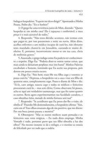 O Grande Evangelho de João – Volume V
                                                                 453


Indaga o hospedeiro: “A quem me devo dirigir?” Apontando a Minha
Pessoa, Pedro diz: “Eis o Senhor!”
      3. O grego faz uma reverência junto de Mim, dizendo: “Queres
hospedar-te em minha casa? Ela é espaçosa e confortável, e meu
preço é o mais acessível de todos.”
      4. Respondo: “Não resta dúvida; acontece, não termos com
que pagar-te, por isso passaremos a noite no navio. Além disto,
acolhes enfermos e um médico incapaz de curá-los, não obstante
teres mandado chamá-lo em Jerusalém, custando-te muito di-
nheiro. É, portanto, inconveniente morar-se em tua casa, cheia
de moléstias graves.”
      5. Assustado, o grego indaga como Eu poderia ter conhecimen-
to a respeito. Digo Eu: “Poderia dizer-te outras tantas coisas, que
mais ainda te deixariam perplexo; mas isto basta!” Minhas Palavras
encabulam o homem, insistindo que Eu aceite sua proposta, pois
dentro em pouco estaria escuro.
      6. Digo Eu: “Pois bem; traze-Me teu filho cego e veremos se
posso curá-lo.” Depressa, o hospedeiro vai a casa e traz seu filho de
quatorze anos, completamente cego. Posta-o diante de Mim e diz:
“Ei-lo, caro amigo; nasceu cego e todos os médicos e feiticeiros
procuraram curá-lo, – mas sem efeito. Como observaste há pouco,
acha-se aqui um verdadeiro taumaturgo, mas que fez tanto quanto
os outros. Resta agora experimentarmos tua faculdade curadora, e
caso obtenhas êxito, metade de minha fortuna será tua!”
      7. Respondo: “Se acreditares que Eu possa dar-lhe a visão, ele
obtêla-á!” Fixando-Me demoradamente, o hospedeiro afirma: “Sim,
creio em ti! Teus olhos emanam algo de tão positivo, que me dizem:
Por esta boca jamais passou a mentira!”
      8. Obtempero: “Mas os outros médicos usam pomadas e os
feiticeiros suas varas mágicas, – Eu nada disto emprego. Minha
Vontade é tudo, portanto quero que teu filho obtenha a luz dos
olhos!” No mesmo instante se dá o milagre, e o menino se extasia
de felicidade por ver tudo que o rodeia.
 