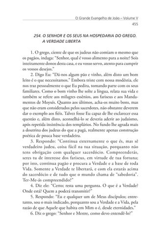 O Grande Evangelho de João – Volume V
                                                                 455


      254. O SENHOR E OS SEUS NA HOSPEDARIA DO GREGO. 	
      	    A VERDADE LIBERTA

     1. O grego, ciente de que os judeus não comiam o mesmo que
os pagãos, indaga: “Senhor, qual é vosso alimento para a noite? Sois
inteiramente donos desta casa, e eu vosso servo, atento para cumprir
os vossos desejos.”
     2. Digo Eu: “Dá-nos algum pão e vinho, além disto um bom
leito é o que necessitamos.” Embora triste com nossa modéstia, ele
nos traz pessoalmente o que Eu pedira, tomando parte com os seus
familiares. Como o bom vinho lhe solte a língua, relata sua vida e
também se refere aos milagres essênios, aos fariseus e aos Manda-
mentos de Moysés. Quanto aos últimos, acha-os muito bons, mas
que não eram considerados pelos sacerdotes, não obstante deverem
dar o exemplo aos fiéis. Talvez fosse Eu capaz de lhe esclarecer essa
questão e, além disto, aconselhá-lo se deveria aderir ao judaísmo,
após repetida insistência dos templários. No fundo lhe agrada mais
a doutrina dos judeus do que a pagã, realmente apenas construção
poética de pouca base verdadeira.
     3. Respondo: “Continua externamente o que és, mas sê
verdadeiro judeu, coisa fácil na tua situação, porquanto não
tens obrigação com qualquer sacerdócio. Compreenderás,
seres tu de interesse dos fariseus, em virtude de tua fortuna;
por isto, continua pagão e procura a Verdade e a base de toda
Vida. Somente a Verdade te libertará, e com ela estarás acima
do sacerdócio e de tudo que o mundo chama de “sabedoria”.
Ter-Me-ás compreendido?”
     4. Diz ele: “Certo; resta uma pergunta. O que é a Verdade?
Onde está? Quem a poderá transmitir?”
     5. Respondo: “Eu e qualquer um de Meus discípulos; entre-
tanto, sou o mais indicado, porquanto sou a Verdade e a Vida, pela
razão de que Aquele que habita em Mim o é, desde eternidades.”
     6. Diz o grego: “Senhor e Mestre, como devo entendê-lo?”
 
