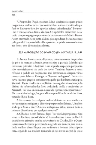 Jacob Lorber
456


     7. Respondo: “Aqui se acham Meus discípulos a quem podes
perguntar; é melhor deixar que outros falem a nosso respeito, do que
fazê-lo. Enquanto isso, irei apreciar a fresca brisa da noite.” Levanto-
-me e vou sozinho à frente da casa. Os apóstolos esclarecem nesse
meio tempo ao grego os pontos mais importantes de Minha Pessoa.
Assim orientado ele se junta a Mim, para agradecer-Me com os seus
pela grande Graça recebida. Abençoo-os e, seguida, nos recolhemos
aos leitos, pois já era noite a dentro.

       255. A PROIBIÇÃO DO DIVÓRCIO (EV. MATHEUS 19, 3-9)

     1. Ao nos levantarmos, dispostos, encontramos o hospedeiro
de pé e os marujos a bordo, prontos para a partida. Mandei que
tomassem primeiro o desjejum e, em seguida, zarparam, porquanto
não necessitávamos tão cedo do navio. Também fizemos a nossa
refeição a pedido do hospedeiro; mal terminamos, chegam várias
pessoas para falarem Comigo, o “homem milagroso”. Entre elas
havia judeus e gregos a comentarem aquilo que Eu fizera apenas pela
Vontade. Deste modo, os templários encarregados da cobrança do
dízimo são informados dos fatos, deduzindo ser Eu o carpinteiro de
Nazareth. Por isto, entram em nossa sala e procuram experimentar-
Me com várias indagações, por Mim respondidas de modo incisivo,
tapando-lhes a boca.
     2. Nessa zona havia alguns mal-satisfeitos com suas mulheres,
por conseguinte exigiam o divórcio por parte dos fariseus. Um deles
se dirige a Mim e diz: “Ó mestre milagroso e sábio, acaso é lícito o
homem divorciar-se por qualquer motivo?”
     3. Olhando-o com firmeza, digo: “Por que Me perguntais? Não
lestes na Escritura que o Criador só fez um homem e uma mulher? E
quando este primeiro casal se achava frente ao Criador, Ele, a Quem
jamais reconhecestes, percebendo o agrado do homem para com a
linda mulher, disse: Eis por que no futuro o homem deixará pai e
mãe, seguindo sua mulher, tornando-se eles um só corpo! Se isto é
 