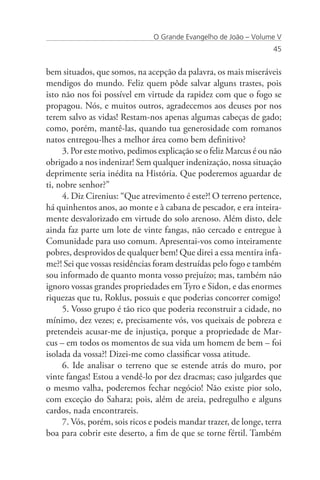 O Grande Evangelho de João – Volume V
                                                                   45


bem situados, que somos, na acepção da palavra, os mais miseráveis
mendigos do mundo. Feliz quem pôde salvar alguns trastes, pois
isto não nos foi possível em virtude da rapidez com que o fogo se
propagou. Nós, e muitos outros, agradecemos aos deuses por nos
terem salvo as vidas! Restam-nos apenas algumas cabeças de gado;
como, porém, mantê-las, quando tua generosidade com romanos
natos entregou-lhes a melhor área como bem definitivo?
     3. Por este motivo, pedimos explicação se o feliz Marcus é ou não
obrigado a nos indenizar! Sem qualquer indenização, nossa situação
deprimente seria inédita na História. Que poderemos aguardar de
ti, nobre senhor?”
     4. Diz Cirenius: “Que atrevimento é este?! O terreno pertence,
há quinhentos anos, ao monte e à cabana de pescador, e era inteira-
mente desvalorizado em virtude do solo arenoso. Além disto, dele
ainda faz parte um lote de vinte fangas, não cercado e entregue à
Comunidade para uso comum. Apresentai-vos como inteiramente
pobres, desprovidos de qualquer bem! Que direi a essa mentira infa-
me?! Sei que vossas residências foram destruídas pelo fogo e também
sou informado de quanto monta vosso prejuízo; mas, também não
ignoro vossas grandes propriedades em Tyro e Sidon, e das enormes
riquezas que tu, Roklus, possuis e que poderias concorrer comigo!
     5. Vosso grupo é tão rico que poderia reconstruir a cidade, no
mínimo, dez vezes; e, precisamente vós, vos queixais de pobreza e
pretendeis acusar-me de injustiça, porque a propriedade de Mar-
cus – em todos os momentos de sua vida um homem de bem – foi
isolada da vossa?! Dizei-me como classificar vossa atitude.
     6. Ide analisar o terreno que se estende atrás do muro, por
vinte fangas! Estou a vendê-lo por dez dracmas; caso julgardes que
o mesmo valha, poderemos fechar negócio! Não existe pior solo,
com exceção do Sahara; pois, além de areia, pedregulho e alguns
cardos, nada encontrareis.
     7. Vós, porém, sois ricos e podeis mandar trazer, de longe, terra
boa para cobrir este deserto, a fim de que se torne fértil. Também
 