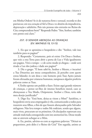 O Grande Evangelho de João – Volume V
                                                                 459


em Minha Ordem? Se és de natureza forte e sensual, recorda-te dos
patriarcas; em teu coração sê fiel a Deus e te abstém da impudicícia,
depravação e adultério. Pois tais pessoas não entrarão no Reino do
Céu; compreendeste bem?” Responde Pedro: “Sim, Senhor, também
este ponto está claro.”

      257. O SENHOR ABENÇOA AS CRIANÇAS
      		       (EV. MATHEUS 19, 13-15)

     1. Eis que se aproxima o hospedeiro e diz: “Senhor, vale isso
também para os pagãos?”
     2. Respondo: “Certamente, pois só existe Um Deus e Senhor,
que veio a esta Terra para abrir a porta de Luz e Vida igualmente
aos pagãos. Virá o tempo – e de certo modo já chegou – onde será
tirada a Luz dos judeus e dada aos pagãos!”
     3. Diz o grego: “É bom sabê-lo, Senhor e Mestre, e incutirei
a Tua Doutrina aos meus companheiros. Já percebo com quem
estou lidando: és um deus e não homem; pois Tuas Ações jamais
foram efetuadas por criaturas humanas, tampouco alguém proferiu
palavras como as Tuas.
     4.Tenho apenas um pedido a fazer. Existe aqui grande número
de crianças, e penso ser-lhes de imenso benefício moral, caso as
abençoasses a Teu Modo, Onipotente. Senhor e Deus, teria sido
meu desejo justificado?”
     5. Digo Eu: “Está bem, deixa-as virem a Mim!” Satisfeito, o
hospedeiro envia seus empregados à vila, comunicando a todos para
trazerem seus filhos, a fim de que fossem abençoados pelo Salvador
milagroso. Não leva tempo e todos Me rodeiam, sendo que alguns,
mais vivos, procuram ser os primeiros. Os discípulos reprovam essa
atitude malcriada conseguindo com isto atemorizá-los. Desse modo
não se atrevem achegar-se a Mim.
     6. Eu, porém, advirto-os com as seguintes palavras: “Deixai os
pequeninos, pois deles é o Reino do Céu!” Em seguida, animo as
 