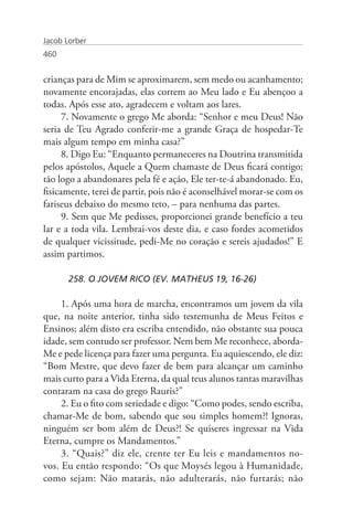 Jacob Lorber
460


crianças para de Mim se aproximarem, sem medo ou acanhamento;
novamente encorajadas, elas correm ao Meu lado e Eu abençoo a
todas. Após esse ato, agradecem e voltam aos lares.
      7. Novamente o grego Me aborda: “Senhor e meu Deus! Não
seria de Teu Agrado conferir-me a grande Graça de hospedar-Te
mais algum tempo em minha casa?”
      8. Digo Eu: “Enquanto permaneceres na Doutrina transmitida
pelos apóstolos, Aquele a Quem chamaste de Deus ficará contigo;
tão logo a abandonares pela fé e ação, Ele ter-te-á abandonado. Eu,
fisicamente, terei de partir, pois não é aconselhável morar-se com os
fariseus debaixo do mesmo teto, – para nenhuma das partes.
      9. Sem que Me pedisses, proporcionei grande benefício a teu
lar e a toda vila. Lembrai-vos deste dia, e caso fordes acometidos
de qualquer vicissitude, pedi-Me no coração e sereis ajudados!” E
assim partimos.

       258. O JOVEM RICO (EV. MATHEUS 19, 16-26)

     1. Após uma hora de marcha, encontramos um jovem da vila
que, na noite anterior, tinha sido testemunha de Meus Feitos e
Ensinos; além disto era escriba entendido, não obstante sua pouca
idade, sem contudo ser professor. Nem bem Me reconhece, aborda-
Me e pede licença para fazer uma pergunta. Eu aquiescendo, ele diz:
“Bom Mestre, que devo fazer de bem para alcançar um caminho
mais curto para a Vida Eterna, da qual teus alunos tantas maravilhas
contaram na casa do grego Rauris?”
     2. Eu o fito com seriedade e digo: “Como podes, sendo escriba,
chamar-Me de bom, sabendo que sou simples homem?! Ignoras,
ninguém ser bom além de Deus?! Se quiseres ingressar na Vida
Eterna, cumpre os Mandamentos.”
     3. “Quais?” diz ele, crente ter Eu leis e mandamentos no-
vos. Eu então respondo: “Os que Moysés legou à Humanidade,
como sejam: Não matarás, não adulterarás, não furtarás; não
 