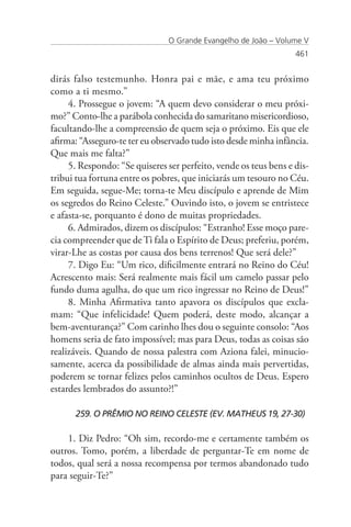 O Grande Evangelho de João – Volume V
                                                                  461


dirás falso testemunho. Honra pai e mãe, e ama teu próximo
como a ti mesmo.”
     4. Prossegue o jovem: “A quem devo considerar o meu próxi-
mo?” Conto-lhe a parábola conhecida do samaritano misericordioso,
facultando-lhe a compreensão de quem seja o próximo. Eis que ele
afirma: “Asseguro-te ter eu observado tudo isto desde minha infância.
Que mais me falta?”
     5. Respondo: “Se quiseres ser perfeito, vende os teus bens e dis-
tribui tua fortuna entre os pobres, que iniciarás um tesouro no Céu.
Em seguida, segue-Me; torna-te Meu discípulo e aprende de Mim
os segredos do Reino Celeste.” Ouvindo isto, o jovem se entristece
e afasta-se, porquanto é dono de muitas propriedades.
     6. Admirados, dizem os discípulos: “Estranho! Esse moço pare-
cia compreender que de Ti fala o Espírito de Deus; preferiu, porém,
virar-Lhe as costas por causa dos bens terrenos! Que será dele?”
     7. Digo Eu: “Um rico, dificilmente entrará no Reino do Céu!
Acrescento mais: Será realmente mais fácil um camelo passar pelo
fundo duma agulha, do que um rico ingressar no Reino de Deus!”
     8. Minha Afirmativa tanto apavora os discípulos que excla-
mam: “Que infelicidade! Quem poderá, deste modo, alcançar a
bem-aventurança?” Com carinho lhes dou o seguinte consolo: “Aos
homens seria de fato impossível; mas para Deus, todas as coisas são
realizáveis. Quando de nossa palestra com Aziona falei, minucio-
samente, acerca da possibilidade de almas ainda mais pervertidas,
poderem se tornar felizes pelos caminhos ocultos de Deus. Espero
estardes lembrados do assunto?!”

      259. O PRÊMIO NO REINO CELESTE (EV. MATHEUS 19, 27-30)

    1. Diz Pedro: “Oh sim, recordo-me e certamente também os
outros. Tomo, porém, a liberdade de perguntar-Te em nome de
todos, qual será a nossa recompensa por termos abandonado tudo
para seguir-Te?”
 