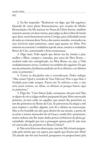 Jacob Lorber
462


     2. Eu lhe respondo: “Realmente vos digo, que Me seguistes:
Quando de vosso pleno Renascimento, por ocasião de Minha
Ressurreição e Eu Me assentar no Trono da Glória Eterna, também
tomareis assento em doze tronos, para julgar as doze tribos de Israel;
quer dizer, sereis futuramente ativos Comigo, para a felicidade eterna
de todas as criaturas desta Terra e dos outros mundos, tornando-vos
seus invisíveis anjos protetores, tanto aqui quanto no Além. Pois
somente na crescente e verdadeira ação de amor, consiste o verdadeiro
Reino do Céu, aumentando a bem-aventurança.
     3. Digo mais: Todo aquele que deixar seu lar, irmãos e pais,
mulher e filhos, campos e manadas, por causa do Meu Nome, –
receberá tudo isto centuplicado, no Meu Reino, ou seja, a Vida
verdadeiramente eterna. Lembrai-vos também do seguinte: Os que
ora são primeiros, facilmente poderão ser lá os últimos, e os últimos
serão os primeiros.”
     4. Como os discípulos não o entendessem, Pedro indaga:
“Mas como? Qual o sentido de Tuas Palavras? Pois o que falas é
Verdade para todo sempre. Parece-me Te referires a nós, e não
seria justo sermos, no Além, os últimos só porque fomos aqui
os primeiros.”
     5. Digo Eu: “Caro Simon Juda, certamente não por isto! Mas
se algum de vós se julgar melhor porquanto foi por Mim convocado
primeiro, já teria caído no orgulho, que jamais lhe permitiria ser
um dos primeiros no Reino do Céu. Se porventura Eu daqui a mil
anos inspirar e escolher alguém, será ele o último na convocação.
Mas se for humilde em alto grau dentro de sua missão, a ponto de
se achar o menos merecedor de tal Graça e sendo fiel e persistente,
muito embora não lhe sejam dadas provas irrefutáveis da plena ge-
nuinidade, obrigado por isto a prosseguir apenas pela fé, não seria
tal convocado um primeiro no Reino Celeste?!
     6. Não teria feito essa observação, caso não Me tivésseis pergun-
tado pelo mérito que vos espera, por aquilo que fizestes por Mim!
Tal atitude não foi mui louvável, porquanto vos proporcionei pela
 