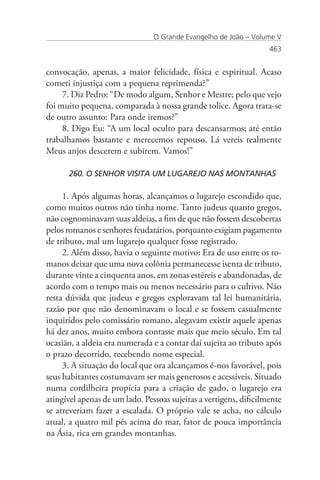 O Grande Evangelho de João – Volume V
                                                                   463


convocação, apenas, a maior felicidade, física e espiritual. Acaso
cometi injustiça com a pequena reprimenda?”
     7. Diz Pedro: “De modo algum, Senhor e Mestre; pelo que vejo
foi muito pequena, comparada à nossa grande tolice. Agora trata-se
de outro assunto: Para onde iremos?”
     8. Digo Eu: “A um local oculto para descansarmos; até então
trabalhamos bastante e merecemos repouso. Lá vereis realmente
Meus anjos descerem e subirem. Vamos!”

      260. O SENHOR VISITA UM LUGAREJO NAS MONTANHAS

     1. Após algumas horas, alcançamos o lugarejo escondido que,
como muitos outros não tinha nome. Tanto judeus quanto gregos,
não cognominavam suas aldeias, a fim de que não fossem descobertas
pelos romanos e senhores feudatários, porquanto exigiam pagamento
de tributo, mal um lugarejo qualquer fosse registrado.
     2. Além disso, havia o seguinte motivo: Era de uso entre os ro-
manos deixar que uma nova colônia permanecesse isenta de tributo,
durante vinte a cinquenta anos, em zonas estéreis e abandonadas, de
acordo com o tempo mais ou menos necessário para o cultivo. Não
resta dúvida que judeus e gregos exploravam tal lei humanitária,
razão por que não denominavam o local e se fossem casualmente
inquiridos pelo comissário romano, alegavam existir aquele apenas
há dez anos, muito embora contasse mais que meio século. Em tal
ocasião, a aldeia era numerada e a contar daí sujeita ao tributo após
o prazo decorrido, recebendo nome especial.
     3. A situação do local que ora alcançamos é-nos favorável, pois
seus habitantes costumavam ser mais generosos e acessíveis. Situado
numa cordilheira propícia para a criação de gado, o lugarejo era
atingível apenas de um lado. Pessoas sujeitas a vertigens, dificilmente
se atreveriam fazer a escalada. O próprio vale se acha, no cálculo
atual, a quatro mil pés acima do mar, fator de pouca importância
na Ásia, rica em grandes montanhas.
 