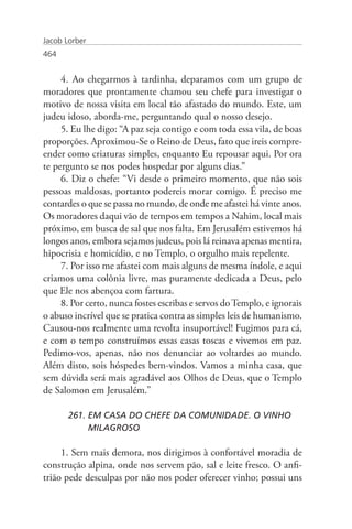 Jacob Lorber
464


     4. Ao chegarmos à tardinha, deparamos com um grupo de
moradores que prontamente chamou seu chefe para investigar o
motivo de nossa visita em local tão afastado do mundo. Este, um
judeu idoso, aborda-me, perguntando qual o nosso desejo.
     5. Eu lhe digo: “A paz seja contigo e com toda essa vila, de boas
proporções. Aproximou-Se o Reino de Deus, fato que ireis compre-
ender como criaturas simples, enquanto Eu repousar aqui. Por ora
te pergunto se nos podes hospedar por alguns dias.”
     6. Diz o chefe: “Vi desde o primeiro momento, que não sois
pessoas maldosas, portanto podereis morar comigo. É preciso me
contardes o que se passa no mundo, de onde me afastei há vinte anos.
Os moradores daqui vão de tempos em tempos a Nahim, local mais
próximo, em busca de sal que nos falta. Em Jerusalém estivemos há
longos anos, embora sejamos judeus, pois lá reinava apenas mentira,
hipocrisia e homicídio, e no Templo, o orgulho mais repelente.
     7. Por isso me afastei com mais alguns de mesma índole, e aqui
criamos uma colônia livre, mas puramente dedicada a Deus, pelo
que Ele nos abençoa com fartura.
     8. Por certo, nunca fostes escribas e servos do Templo, e ignorais
o abuso incrível que se pratica contra as simples leis de humanismo.
Causou-nos realmente uma revolta insuportável! Fugimos para cá,
e com o tempo construímos essas casas toscas e vivemos em paz.
Pedimo-vos, apenas, não nos denunciar ao voltardes ao mundo.
Além disto, sois hóspedes bem-vindos. Vamos a minha casa, que
sem dúvida será mais agradável aos Olhos de Deus, que o Templo
de Salomon em Jerusalém.”

       261. EM CASA DO CHEFE DA COMUNIDADE. O VINHO 		
            MILAGROSO

     1. Sem mais demora, nos dirigimos à confortável moradia de
construção alpina, onde nos servem pão, sal e leite fresco. O anfi-
trião pede desculpas por não nos poder oferecer vinho; possui uns
 