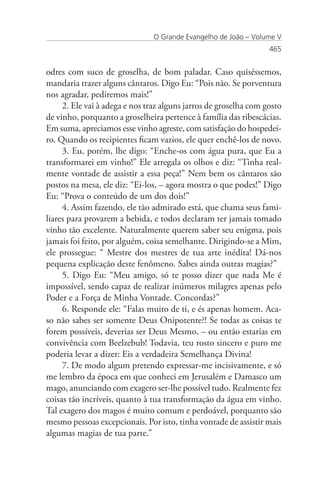 O Grande Evangelho de João – Volume V
                                                                  465


odres com suco de groselha, de bom paladar. Caso quiséssemos,
mandaria trazer alguns cântaros. Digo Eu: “Pois não. Se porventura
nos agradar, pediremos mais!”
     2. Ele vai à adega e nos traz alguns jarros de groselha com gosto
de vinho, porquanto a groselheira pertence à família das ribescácias.
Em suma, apreciamos esse vinho agreste, com satisfação do hospedei-
ro. Quando os recipientes ficam vazios, ele quer enchê-los de novo.
     3. Eu, porém, lhe digo: “Enche-os com água pura, que Eu a
transformarei em vinho!” Ele arregala os olhos e diz: “Tinha real-
mente vontade de assistir a essa peça!” Nem bem os cântaros são
postos na mesa, ele diz: “Ei-los, – agora mostra o que podes!” Digo
Eu: “Prova o conteúdo de um dos dois!”
     4. Assim fazendo, ele tão admirado está, que chama seus fami-
liares para provarem a bebida, e todos declaram ter jamais tomado
vinho tão excelente. Naturalmente querem saber seu enigma, pois
jamais foi feito, por alguém, coisa semelhante. Dirigindo-se a Mim,
ele prossegue: “ Mestre dos mestres de tua arte inédita! Dá-nos
pequena explicação deste fenômeno. Sabes ainda outras magias?”
     5. Digo Eu: “Meu amigo, só te posso dizer que nada Me é
impossível, sendo capaz de realizar inúmeros milagres apenas pelo
Poder e a Força de Minha Vontade. Concordas?”
     6. Responde ele: “Falas muito de ti, e és apenas homem. Aca-
so não sabes ser somente Deus Onipotente?! Se todas as coisas te
forem possíveis, deverias ser Deus Mesmo, – ou então estarias em
convivência com Beelzebub! Todavia, teu rosto sincero e puro me
poderia levar a dizer: Eis a verdadeira Semelhança Divina!
     7. De modo algum pretendo expressar-me incisivamente, e só
me lembro da época em que conheci em Jerusalém e Damasco um
mago, anunciando com exagero ser-lhe possível tudo. Realmente fez
coisas tão incríveis, quanto à tua transformação da água em vinho.
Tal exagero dos magos é muito comum e perdoável, porquanto são
mesmo pessoas excepcionais. Por isto, tinha vontade de assistir mais
algumas magias de tua parte.”
 