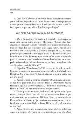 Jacob Lorber
466


     8. Digo Eu: “Cada qual julga dentro de seu raciocínio e não seria
gentil se Eu te respondesse na altura. Pediste mais uma experiência,
e estou pronto para satisfazer-te; a fim de que não penses, poder Eu
fazer apenas o que aprendi, – dize-Me o que desejas.”

       262. CURA DA FILHA ALEIJADA DO TAVERNEIRO

     1. Diz o hospedeiro: “Se tudo te é possível, – serás capaz de
curar uma pessoa muito doente?” Respondo: “Como não? Tens
alguma em tua casa?” Diz ele: “Infelizmente, uma de minhas filhas
mais queridas. Ela tem vinte anos e foi alegre e ativa. Faz um ano,
foi com o irmão mais velho a Nahim à compra de sal. Na volta,
passando por uma rocha, escorregou e caiu no despenhadeiro, que-
brando mãos e pés. Durante nove meses sofreu dores atrozes; daí
para cá, cessaram, enquanto ela atrofiou-se de tal modo, a não mais
poder deixar o leito. Mestre dos mestres, se fores capaz de curá-la,
acreditarei em tua infalibilidade!”
     2. Digo Eu: “Manda trazê-la!” O taverneiro dá ordens aos fi-
lhos, que transportam a enferma junto com o leito à Minha frente.
Dirigindo-Me a ela, digo: “Filha, desejas ter a mesma saúde que
um ano atrás?”
     3. Responde a moça com voz apagada: “Oh, sim, seria um gran-
de benefício para mim. Mas somente Deus, o Onipotente, poderá
fazê-lo!” Digo Eu: “Se nisto acreditas, – levanta-te e caminha, e dá
Honra a Deus!” No mesmo instante a moça é curada.
     4. Todos quedam perplexos, inclusive o pai, que só após algum
tempo consegue dizer: “Isto não está ao alcance dum homem por
mais talentoso que seja; eis uma Dádiva e Graça extraordinárias de
Deus, o Senhor Único, a Quem ofertamos nosso louvor, por ter
facultado a um mortal Poder e Força Divinas, tal qual possuíam
os profetas!
     5. Agora compreendo a saudação de nosso hóspede milagroso:
A paz seja contigo, e O Reino de Deus aproximou-se de vós! Ouvi,
 