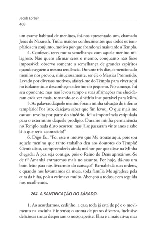 Jacob Lorber
468


um exame habitual de meninos, foi-nos apresentado um, chamado
Jesus de Nazareth. Tinha maiores conhecimentos que todos os tem-
plários em conjunto, motivo por que abandonei mais tarde o Templo.
     4. Confesso, teres muita semelhança com aquele menino mi-
lagroso. Não quero afirmar seres o mesmo, conquanto não fosse
impossível; observo somente a semelhança de grandes espíritos
quando seguem a mesma tendência. Durante três dias, o mencionado
menino nos provou, minuciosamente, ser ele o Messias Prometido.
Levado por diversos motivos, afastei-me do Templo para viver aqui
no isolamento, e desconheço o destino do pequeno. No começo, fui
seu oponente; mas não levou tempo e suas afirmações me elucida-
ram cada vez mais, tornando-se o sinédrio insuportável para Mim.
     5. As palavras daquele menino foram minha salvação do inferno
templário! Por isto, desejava saber que fim levou. O que mais me
causou revolta por parte do sinédrio, foi a importância estipulada
para o extermínio daquele prodígio. Durante minha permanência
no Templo nada disto ocorreu; mas já se passaram vinte anos e sabe
lá o que teria acontecido!”
     6. Digo Eu: “Foi esse o motivo que Me trouxe aqui, pois sou
aquele menino que tanto trabalho deu aos doutores do Templo!
Ciente disto, compreenderás ainda melhor por que disse na Minha
chegada: A paz seja contigo, pois o Reino de Deus aproximou-Se
de ti! Amanhã entraremos mais no assunto. Por hoje, dá-nos um
bom leito para nos livrarmos do cansaço!” Barnabé dá suas ordens,
e quando nos levantamos da mesa, toda família Me agradece pela
cura da filha, pois a estimava muito. Abençoo a todos, e em seguida
nos recolhemos.

       264. A SANTIFICAÇÃO DO SÁBADO

     1. Ao acordarmos, cedinho, a casa toda já está de pé e o movi-
mento na cozinha é intenso; o aroma de pratos diversos, inclusive
deliciosas trutas despertam o nosso apetite. Elisa é a mais ativa; mas
 