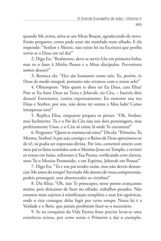O Grande Evangelho de João – Volume V
                                                                  469


quando Me avista, atira-se aos Meus Braços, agradecendo de novo.
Então pergunto, como pode estar tão atarefada num sábado. E ela
responde: “Senhor e Mestre, não existe lei na Escritura que proíba
servir-se a Deus em tal dia!”
     2. Digo Eu: “Realmente, deve-se servir-Lhe em primeira linha;
mas tu o fazes à Minha Pessoa e a Meus discípulos. Porventura
somos deuses?”
     3. Retruca ela: “Eles são humanos como nós; Tu, porém, és
Deus de modo integral, portanto não erramos com o nosso zelo!”
     4. Obtempero: “Mas quem te disse ser Eu Deus, cara Elisa?
Pois se Eu fosse Deus na Terra e Jehovah, no Céu, – haveria dois
deuses! Entretanto, consta expressamente: Eu somente sou teu
Deus e Senhor, por isto, não deves ter outros a Meu lado! Como
interpretas isto?”
     5. Replica Elisa, enquanto prepara os peixes: “Oh, Senhor,
mui facilmente. Tu e o Pai do Céu não sois dois personagens, mas
perfeitamente Unos, e o Céu só existe lá onde Te encontras!”
     6. Pergunto: “Quem te ensinou tal coisa?” Diz ela: “Primeiro, Tu
Mesmo, Senhor! A paz seja contigo e o Reino de Deus aproximou-se
de ti!, só podia ser expressão divina. Por isto, comentei ontem com
meu pai os fatos ocorridos com o Menino Jesus no Templo, e revistei
os textos em Isaías, referentes à Tua Pessoa, verificando com clareza,
seres Tu o Messias Prometido, e em Espírito, Jehovah em Pessoa!”
     7. Digo Eu: “Tu e teu pai tendes razão, mas não deveis denun-
ciar-Me antes do tempo! Servindo-Me dentro de vossa compreensão,
podeis prosseguir, sem aborrecerdes os vizinhos!”
     8. Diz Elisa: “Oh, não Te preocupes; nesse ponto avançamos
muito, pois deixamos de fazer no sábado, trabalhos pesados. Não
estamos mais sujeitos à mistificação templária e suas leis egoísticas,
onde o rico consegue delas fugir por certo tempo. Nossa lei é a
Verdade e o Bem, que jamais proibiram fazer-se o necessário.
     9. Se na conquista da Vida Eterna fosse preciso levar-se uma
existência ociosa, por certo serias o Primeiro a dar o exemplo,
 