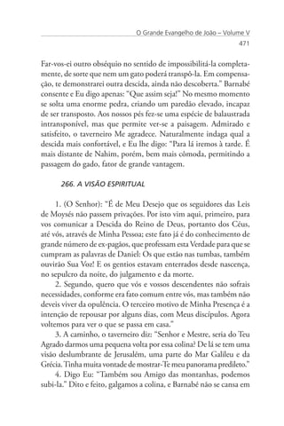 O Grande Evangelho de João – Volume V
                                                                471


Far-vos-ei outro obséquio no sentido de impossibilitá-la completa-
mente, de sorte que nem um gato poderá transpô-la. Em compensa-
ção, te demonstrarei outra descida, ainda não descoberta.” Barnabé
consente e Eu digo apenas: “Que assim seja!” No mesmo momento
se solta uma enorme pedra, criando um paredão elevado, incapaz
de ser transposto. Aos nossos pés fez-se uma espécie de balaustrada
intransponível, mas que permite ver-se a paisagem. Admirado e
satisfeito, o taverneiro Me agradece. Naturalmente indaga qual a
descida mais confortável, e Eu lhe digo: “Para lá iremos à tarde. É
mais distante de Nahim, porém, bem mais cômoda, permitindo a
passagem do gado, fator de grande vantagem.

      266. A VISÃO ESPIRITUAL

     1. (O Senhor): “É de Meu Desejo que os seguidores das Leis
de Moysés não passem privações. Por isto vim aqui, primeiro, para
vos comunicar a Descida do Reino de Deus, portanto dos Céus,
até vós, através de Minha Pessoa; este fato já é do conhecimento de
grande número de ex-pagãos, que professam esta Verdade para que se
cumpram as palavras de Daniel: Os que estão nas tumbas, também
ouvirão Sua Voz! E os gentios estavam enterrados desde nascença,
no sepulcro da noite, do julgamento e da morte.
     2. Segundo, quero que vós e vossos descendentes não sofrais
necessidades, conforme era fato comum entre vós, mas também não
deveis viver da opulência. O terceiro motivo de Minha Presença é a
intenção de repousar por alguns dias, com Meus discípulos. Agora
voltemos para ver o que se passa em casa.”
     3. A caminho, o taverneiro diz: “Senhor e Mestre, seria do Teu
Agrado darmos uma pequena volta por essa colina? De lá se tem uma
visão deslumbrante de Jerusalém, uma parte do Mar Galileu e da
Grécia. Tinha muita vontade de mostrar-Te meu panorama predileto.”
     4. Digo Eu: “Também sou Amigo das montanhas, podemos
subi-la.” Dito e feito, galgamos a colina, e Barnabé não se cansa em
 