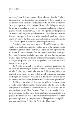 Jacob Lorber
472


exclamações de deslumbramento. Eu o advirto, dizendo: “Indubi-
tavelmente a vista é agradável pelo conjunto; se fores separá-la em
diversos quadros, analisando cada um de perto, em breve te cansarias.
Só o que é posse da alma e do espírito é real e belo para sempre.
Se apenas te agradam a paisagem e suas cores delicadas, estás mais
preso à matéria e suas formas, do que ao espírito que te apresenta
as mesmas, em traços de grande extensão. Quando fores capaz de
fitá-las e compreendê-las pela visão espiritual, poderás exclamar
como David: Ó Senhor, quão deslumbrantes e maravilhosas são
Tuas Obras! Quem as considera, sente alegria intensa!
      5. A justa consideração de todas as Obras Divinas é sua obser-
vação com os olhos do espírito, onde a alma colhe a compreensão
verdadeira, produzindo na criatura, a alegria real como posse eterna
da psique. E caso pretenderes fitar o mundo dos espíritos, consegui-
lo-ás também somente pela interpretação espiritual das formas deste
mundo e pelo conhecimento crescente das variadas ações, tendências
e relações recíprocas, que tanto te agradam, sem teres verdadeira
noção de sua origem.
      6. A visão espiritual é, no começo, apenas a percepção das
relações de interpretação externa e interna; exercitando-se nesse
estudo, de alma pura e dedicada, ao amor de Deus e do próximo, tal
conhecimento passa a ser uma visão integral, fornecendo a prova da
unificação, do verdadeiro renascimento do espírito, e a ressurreição
da alma da tumba material de sua carne. Ter-Me-ás compreendido?”
      7. Diz o taverneiro: “Ó Senhor e meu Deus! Se o entendesse
a fundo, seria evidentemente o homem mais feliz da Terra; minha
compreensão ainda sendo um tanto atrasada, só posso ter um pe-
queno vislumbre de Tuas Palavras. Elisa, de certo modo vidente,
teria assimilado melhor o que disseste; alguma coisa, entendi. Será
preciso muito esforço para se descobrir nas formas externas as inter-
pretações espirituais, e compreendê-las. Não poderias exemplificar
esse assunto, Senhor?” Digo Eu: “Pois não. Ouve-Me.”
 