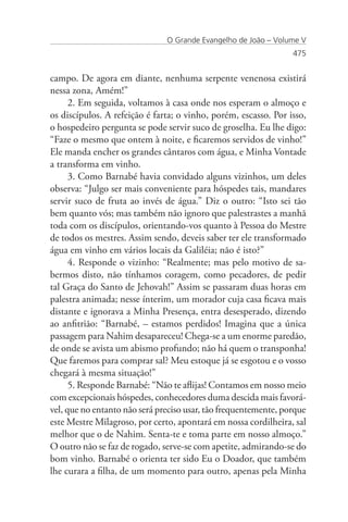 O Grande Evangelho de João – Volume V
                                                                 475


campo. De agora em diante, nenhuma serpente venenosa existirá
nessa zona, Amém!”
      2. Em seguida, voltamos à casa onde nos esperam o almoço e
os discípulos. A refeição é farta; o vinho, porém, escasso. Por isso,
o hospedeiro pergunta se pode servir suco de groselha. Eu lhe digo:
“Faze o mesmo que ontem à noite, e ficaremos servidos de vinho!”
Ele manda encher os grandes cântaros com água, e Minha Vontade
a transforma em vinho.
      3. Como Barnabé havia convidado alguns vizinhos, um deles
observa: “Julgo ser mais conveniente para hóspedes tais, mandares
servir suco de fruta ao invés de água.” Diz o outro: “Isto sei tão
bem quanto vós; mas também não ignoro que palestrastes a manhã
toda com os discípulos, orientando-vos quanto à Pessoa do Mestre
de todos os mestres. Assim sendo, deveis saber ter ele transformado
água em vinho em vários locais da Galiléia; não é isto?”
      4. Responde o vizinho: “Realmente; mas pelo motivo de sa-
bermos disto, não tínhamos coragem, como pecadores, de pedir
tal Graça do Santo de Jehovah!” Assim se passaram duas horas em
palestra animada; nesse ínterim, um morador cuja casa ficava mais
distante e ignorava a Minha Presença, entra desesperado, dizendo
ao anfitrião: “Barnabé, – estamos perdidos! Imagina que a única
passagem para Nahim desapareceu! Chega-se a um enorme paredão,
de onde se avista um abismo profundo; não há quem o transponha!
Que faremos para comprar sal? Meu estoque já se esgotou e o vosso
chegará à mesma situação!”
      5. Responde Barnabé: “Não te aflijas! Contamos em nosso meio
com excepcionais hóspedes, conhecedores duma descida mais favorá-
vel, que no entanto não será preciso usar, tão frequentemente, porque
este Mestre Milagroso, por certo, apontará em nossa cordilheira, sal
melhor que o de Nahim. Senta-te e toma parte em nosso almoço.”
O outro não se faz de rogado, serve-se com apetite, admirando-se do
bom vinho. Barnabé o orienta ter sido Eu o Doador, que também
lhe curara a filha, de um momento para outro, apenas pela Minha
 