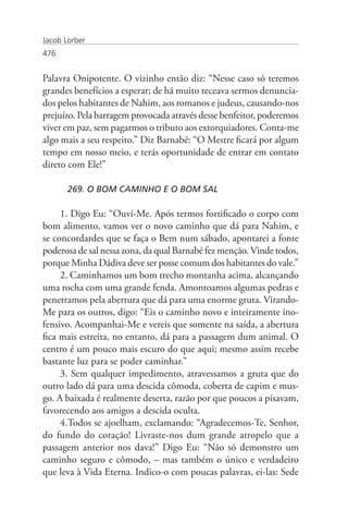 Jacob Lorber
476


Palavra Onipotente. O vizinho então diz: “Nesse caso só teremos
grandes benefícios a esperar; de há muito receava sermos denuncia-
dos pelos habitantes de Nahim, aos romanos e judeus, causando-nos
prejuízo. Pela barragem provocada através desse benfeitor, poderemos
viver em paz, sem pagarmos o tributo aos extorquiadores. Conta-me
algo mais a seu respeito.” Diz Barnabé: “O Mestre ficará por algum
tempo em nosso meio, e terás oportunidade de entrar em contato
direto com Ele!”

       269. O BOM CAMINHO E O BOM SAL

     1. Digo Eu: “Ouvi-Me. Após termos fortificado o corpo com
bom alimento, vamos ver o novo caminho que dá para Nahim, e
se concordardes que se faça o Bem num sábado, apontarei a fonte
poderosa de sal nessa zona, da qual Barnabé fez menção. Vinde todos,
porque Minha Dádiva deve ser posse comum dos habitantes do vale.”
     2. Caminhamos um bom trecho montanha acima, alcançando
uma rocha com uma grande fenda. Amontoamos algumas pedras e
penetramos pela abertura que dá para uma enorme gruta. Virando-
Me para os outros, digo: “Eis o caminho novo e inteiramente ino-
fensivo. Acompanhai-Me e vereis que somente na saída, a abertura
fica mais estreita, no entanto, dá para a passagem dum animal. O
centro é um pouco mais escuro do que aqui; mesmo assim recebe
bastante luz para se poder caminhar.”
     3. Sem qualquer impedimento, atravessamos a gruta que do
outro lado dá para uma descida cômoda, coberta de capim e mus-
go. A baixada é realmente deserta, razão por que poucos a pisavam,
favorecendo aos amigos a descida oculta.
     4.Todos se ajoelham, exclamando: “Agradecemos-Te, Senhor,
do fundo do coração! Livraste-nos dum grande atropelo que a
passagem anterior nos dava!” Digo Eu: “Não só demonstro um
caminho seguro e cômodo, – mas também o único e verdadeiro
que leva à Vida Eterna. Indico-o com poucas palavras, ei-las: Sede
 