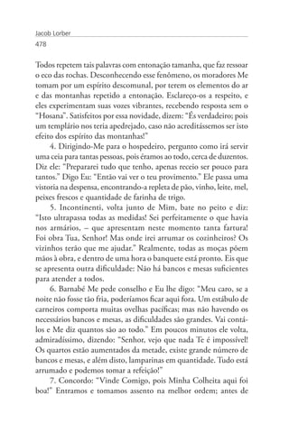 Jacob Lorber
478


Todos repetem tais palavras com entonação tamanha, que faz ressoar
o eco das rochas. Desconhecendo esse fenômeno, os moradores Me
tomam por um espírito descomunal, por terem os elementos do ar
e das montanhas repetido a entonação. Esclareço-os a respeito, e
eles experimentam suas vozes vibrantes, recebendo resposta sem o
“Hosana”. Satisfeitos por essa novidade, dizem: “És verdadeiro; pois
um templário nos teria apedrejado, caso não acreditássemos ser isto
efeito dos espírito das montanhas!”
     4. Dirigindo-Me para o hospedeiro, pergunto como irá servir
uma ceia para tantas pessoas, pois éramos ao todo, cerca de duzentos.
Diz ele: “Prepararei tudo que tenho, apenas receio ser pouco para
tantos.” Digo Eu: “Então vai ver o teu provimento.” Ele passa uma
vistoria na despensa, encontrando-a repleta de pão, vinho, leite, mel,
peixes frescos e quantidade de farinha de trigo.
     5. Incontinenti, volta junto de Mim, bate no peito e diz:
“Isto ultrapassa todas as medidas! Sei perfeitamente o que havia
nos armários, – que apresentam neste momento tanta fartura!
Foi obra Tua, Senhor! Mas onde irei arrumar os cozinheiros? Os
vizinhos terão que me ajudar.” Realmente, todas as moças põem
mãos à obra, e dentro de uma hora o banquete está pronto. Eis que
se apresenta outra dificuldade: Não há bancos e mesas suficientes
para atender a todos.
     6. Barnabé Me pede conselho e Eu lhe digo: “Meu caro, se a
noite não fosse tão fria, poderíamos ficar aqui fora. Um estábulo de
carneiros comporta muitas ovelhas pacíficas; mas não havendo os
necessários bancos e mesas, as dificuldades são grandes. Vai contá-
los e Me diz quantos são ao todo.” Em poucos minutos ele volta,
admiradíssimo, dizendo: “Senhor, vejo que nada Te é impossível!
Os quartos estão aumentados da metade, existe grande número de
bancos e mesas, e além disto, lamparinas em quantidade. Tudo está
arrumado e podemos tomar a refeição!”
     7. Concordo: “Vinde Comigo, pois Minha Colheita aqui foi
boa!” Entramos e tomamos assento na melhor ordem; antes de
 