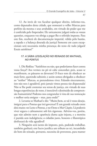 O Grande Evangelho de João – Volume V
                                                                  47


     12. Ao invés de vos facultar qualquer direito, informo-vos,
como deputados desta cidade, que nomearei o velho Marcus para
prefeito da mesma e seus arrabaldes, em virtude do poder que me
é conferido pelo Imperador. Ele unicamente julgará todas as vossas
questões, enquanto vos obriga a pagar-lhe o referido imposto. Para
este fim, receberá ele documentação imperial, válida pelo bastão,
a espada e a balança dourada da justiça! Somente em casos excep-
cionais será necessária minha presença; do resto ele tudo julgará!
Estais satisfeitos?”

      17. A SÁBIA LEGISLAÇÃO NO REINADO DE MATHAEL, 	 	
          NO PONTUS

     1. Diz Roklus: “Satisfeitos ou não, que poderíamos fazer contra
vossa força?! Aos vermes no pó só cabe concordar; pois, acaso se
manifestem, os pássaros os devoram! O fraco tem de obedecer ao
mais forte, querendo subsistir, e assim somos obrigados a obedecer
ao “senhor” Marcus, se pretendemos viver. Falando sinceramente,
isto não nos é agradável, pois jamais vimos pessoa tão disparatada!
Não se lhe pode contestar seu senso de justiça, em virtude de suas
longas experiências; de resto, é insociável e destituído de compreen-
são humanitária! Podemo-nos congratular à vista de sua nomeação
e melhor seria emigrar – mas, para onde?”
     2. Levanta-se Mathael e diz: “Muito bem, se tal é vosso desejo,
imigrai para o Pontus que irei governar! É um grande reinado entre
dois mares: no Leste o Pontus, e no Oeste o Mar Cáspio. Lá podereis
viver segura e calmamente sob leis rigorosas. Advirto-vos, porém,
que não admito nem a aparência duma ação injusta, e a mentira
é punida sem indulgência; o cidadão justo, honesto e filantrópico
desfrutará de vida agradável!
     3. Ninguém será isento do imposto, pois, podendo trabalhar,
também ganhará; este lucro justifica um tributo ao rei, incumbido
do bem do reinado, portanto, necessita de proventos, para manter
 