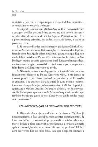 Jacob Lorber
480


contrário seríeis com o tempo, responsáveis de índoles endurecidas,
cujo tratamento vos seria doloroso.
     4. Sei perfeitamente que Minhas Ações e Palavras vos tolheram
a coragem de falar perante Mim; entretanto não devem ser consi-
deradas além de vossa fé de ser Eu Aquele, Prometido por Deus
e pelos profetas; primeiro, aos judeus e através destes, a todos os
povos da Terra.
     5. Se isto acreditardes convictamente, praticando Minha Dou-
trina e os Mandamentos de fácil execução, recebereis o Meu Espírito,
fazendo com Sua Ajuda coisas ainda mais grandiosas que Eu; pois
sendo filhos do Mesmo Pai no Céu, sois também herdeiros de Sua
Perfeição, motivo de vossa convocação atual. Em caso de necessidade,
sereis capazes de agir como os Meus discípulos, – portanto podereis
falar diante de Mim sem receio ou medo.
     6. Não teria convocado adeptos com a incumbência do aper-
feiçoamento, idêntico ao Pai no Céu e em Mim, se isto jamais se
tornasse possível; pois não necessito de servos, visto servir Eu a todas
as criaturas. E se quisesse, bastaria querê-lo e, no mesmo instante,
inúmeras falanges de anjos poderosos estariam à Minha Disposição,
aguardando Minhas Ordens. Daí podeis deduzir, ter Eu convoca-
do discípulos para aprenderem de Mim tudo que sei, motivo que
também Me trouxe junto de vós. Dizei-Me se ainda tendes receio
de expressar-vos.”

       272. INTERPRETAÇÃO DA LINGUAGEM DOS PROFETAS

     1. Diz o vizinho, cuja moradia fica mais distante: “Senhor, já
nos arriscaríamos a falar se soubéssemos assentar os pensamentos. Se
fosse permitido, teria vontade de perguntar-Te da minha vida após a
morte. Poderá a alma conservar a consciência, ou será esta desperta
após a ressurreição, da carne, como afirmam os profetas? Tal fato
deve ocorrer no Dia do Juízo Final, data que ninguém conhece, e
 