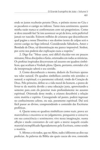 O Grande Evangelho de João – Volume V
                                                                   481


onde os justos receberão perante Deus, o prêmio eterno no Céu e
os pecadores o castigo no inferno. Tanto meu sentimento, quanto
minha razão nunca se conformaram com tais prognósticos. Como
se deve entendê-los? Se isto acontecer ao pé da letra, seria preferível
jamais ter nascido. Existem milhões de criaturas que desconhecem
qual pagãos a nossa Doutrina e seu destino isento de culpas será o
eterno castigo no fogo infernal. Considerando Sabedoria, Amor e
Bondade de Deus, tal determinação me parece impossível. Senhor,
por certo nos poderás dar explicação exata a respeito.”
     2. Digo Eu: “Meus caros, será difícil elucidar-vos em poucos
minutos; Meus discípulos o farão, orientados em todas as minúcias.
Os profetas inspirados descreveram tal assunto em quadros simbó-
licos, que ocultam a Verdade plena. Quem, portanto, entender a lei
da interpretação saberá o seu sentido.
     3. Como desconheceis a mesma, deduzis da Escritura apenas
seu valor natural. Os quadros simbólicos contêm três sentidos: o
natural, o espiritual, e o puramente celestial, vindo do Coração de
Deus. Pelo primeiro, define-se a vida moral do homem, a ponto de
livrar-se da matéria devido a uma educação justa, aproveitando-a
somente para com ela penetrar mais profundamente no assunto
espiritual. Orientada deste modo, a criatura descobrirá a relação
entre matéria e espírito. Conseguindo tal ponto, poderá ingressar
no conhecimento celeste, ou seja, puramente espiritual. Daí será
fácil passar ao divino, compreendendo o conteúdo das Escrituras
proféticas.
     4. Quem toma os quadros simbólicos como reais, prova ser
materialista e encontra-se no julgamento, porquanto o conserva
em sua consciência e sentimento; vive nesta imaginação, numa
aflição e medo constantes de cair após a morte naquele estado
material exemplificado figuradamente pela Escritura, como sendo
a matéria.
     5. Afirmo a vós todos, que no Além, tudo é diferente ao dito nas
profecias. As palavras da Bíblia são quais cascas do ovo, contendo
 