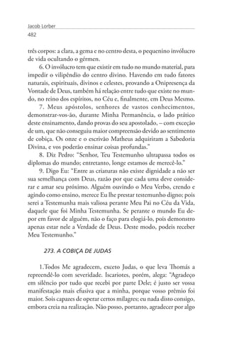 Jacob Lorber
482


três corpos: a clara, a gema e no centro desta, o pequenino invólucro
de vida ocultando o gérmen.
      6. O invólucro tem que existir em tudo no mundo material, para
impedir o vilipêndio do centro divino. Havendo em tudo fatores
naturais, espirituais, divinos e celestes, provando a Onipresença da
Vontade de Deus, também há relação entre tudo que existe no mun-
do, no reino dos espíritos, no Céu e, finalmente, em Deus Mesmo.
      7. Meus apóstolos, senhores de vastos conhecimentos,
demonstrar-vos-ão, durante Minha Permanência, o lado prático
deste ensinamento, dando provas do seu apostolado, – com exceção
de um, que não conseguiu maior compreensão devido ao sentimento
de cobiça. Os onze e o escrivão Matheus adquiriram a Sabedoria
Divina, e vos poderão ensinar coisas profundas.”
      8. Diz Pedro: “Senhor, Teu Testemunho ultrapassa todos os
diplomas do mundo; entretanto, longe estamos de merecê-lo.”
      9. Digo Eu: “Entre as criaturas não existe dignidade a não ser
sua semelhança com Deus, razão por que cada uma deve conside-
rar e amar seu próximo. Alguém ouvindo o Meu Verbo, crendo e
agindo como ensino, merece Eu lhe prestar testemunho digno; pois
serei a Testemunha mais valiosa perante Meu Pai no Céu da Vida,
daquele que foi Minha Testemunha. Se perante o mundo Eu de-
por em favor de alguém, não o faço para elogiá-lo, pois demonstro
apenas estar nele a Verdade de Deus. Deste modo, podeis receber
Meu Testemunho.”

       273. A COBIÇA DE JUDAS

    1.Todos Me agradecem, exceto Judas, o que leva Thomás a
repreendê-lo com severidade. Iscariotes, porém, alega: “Agradeço
em silêncio por tudo que recebi por parte Dele; é justo ser vossa
manifestação mais efusiva que a minha, porque vosso prêmio foi
maior. Sois capazes de operar certos milagres; eu nada disto consigo,
embora creia na realização. Não posso, portanto, agradecer por algo
 