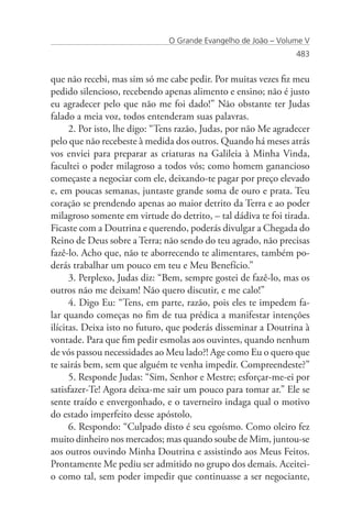 O Grande Evangelho de João – Volume V
                                                                 483


que não recebi, mas sim só me cabe pedir. Por muitas vezes fiz meu
pedido silencioso, recebendo apenas alimento e ensino; não é justo
eu agradecer pelo que não me foi dado!” Não obstante ter Judas
falado a meia voz, todos entenderam suas palavras.
      2. Por isto, lhe digo: “Tens razão, Judas, por não Me agradecer
pelo que não recebeste à medida dos outros. Quando há meses atrás
vos enviei para preparar as criaturas na Galileia à Minha Vinda,
facultei o poder milagroso a todos vós; como homem ganancioso
começaste a negociar com ele, deixando-te pagar por preço elevado
e, em poucas semanas, juntaste grande soma de ouro e prata. Teu
coração se prendendo apenas ao maior detrito da Terra e ao poder
milagroso somente em virtude do detrito, – tal dádiva te foi tirada.
Ficaste com a Doutrina e querendo, poderás divulgar a Chegada do
Reino de Deus sobre a Terra; não sendo do teu agrado, não precisas
fazê-lo. Acho que, não te aborrecendo te alimentares, também po-
derás trabalhar um pouco em teu e Meu Benefício.”
      3. Perplexo, Judas diz: “Bem, sempre gostei de fazê-lo, mas os
outros não me deixam! Não quero discutir, e me calo!”
      4. Digo Eu: “Tens, em parte, razão, pois eles te impedem fa-
lar quando começas no fim de tua prédica a manifestar intenções
ilícitas. Deixa isto no futuro, que poderás disseminar a Doutrina à
vontade. Para que fim pedir esmolas aos ouvintes, quando nenhum
de vós passou necessidades ao Meu lado?! Age como Eu o quero que
te sairás bem, sem que alguém te venha impedir. Compreendeste?”
      5. Responde Judas: “Sim, Senhor e Mestre; esforçar-me-ei por
satisfazer-Te! Agora deixa-me sair um pouco para tomar ar.” Ele se
sente traído e envergonhado, e o taverneiro indaga qual o motivo
do estado imperfeito desse apóstolo.
      6. Respondo: “Culpado disto é seu egoísmo. Como oleiro fez
muito dinheiro nos mercados; mas quando soube de Mim, juntou-se
aos outros ouvindo Minha Doutrina e assistindo aos Meus Feitos.
Prontamente Me pediu ser admitido no grupo dos demais. Aceitei-
o como tal, sem poder impedir que continuasse a ser negociante,
 