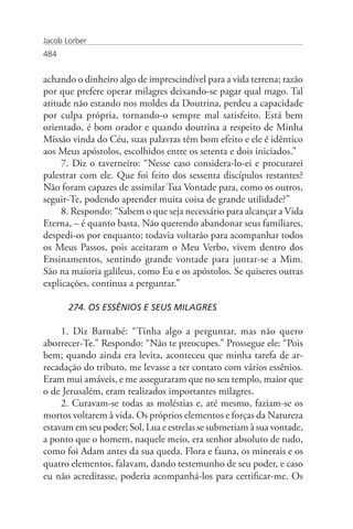 Jacob Lorber
484


achando o dinheiro algo de imprescindível para a vida terrena; razão
por que prefere operar milagres deixando-se pagar qual mago. Tal
atitude não estando nos moldes da Doutrina, perdeu a capacidade
por culpa própria, tornando-o sempre mal satisfeito. Está bem
orientado, é bom orador e quando doutrina a respeito de Minha
Missão vinda do Céu, suas palavras têm bom efeito e ele é idêntico
aos Meus apóstolos, escolhidos entre os setenta e dois iniciados.”
     7. Diz o taverneiro: “Nesse caso considera-lo-ei e procurarei
palestrar com ele. Que foi feito dos sessenta discípulos restantes?
Não foram capazes de assimilar Tua Vontade para, como os outros,
seguir-Te, podendo aprender muita coisa de grande utilidade?”
     8. Respondo: “Sabem o que seja necessário para alcançar a Vida
Eterna, – é quanto basta. Não querendo abandonar seus familiares,
despedi-os por enquanto; todavia voltarão para acompanhar todos
os Meus Passos, pois aceitaram o Meu Verbo, vivem dentro dos
Ensinamentos, sentindo grande vontade para juntar-se a Mim.
São na maioria galileus, como Eu e os apóstolos. Se quiseres outras
explicações, continua a perguntar.”

       274. OS ESSÊNIOS E SEUS MILAGRES

     1. Diz Barnabé: “Tinha algo a perguntar, mas não quero
aborrecer-Te.” Respondo: “Não te preocupes.” Prossegue ele: “Pois
bem; quando ainda era levita, aconteceu que minha tarefa de ar-
recadação do tributo, me levasse a ter contato com vários essênios.
Eram mui amáveis, e me asseguraram que no seu templo, maior que
o de Jerusalém, eram realizados importantes milagres.
     2. Curavam-se todas as moléstias e, até mesmo, faziam-se os
mortos voltarem à vida. Os próprios elementos e forças da Natureza
estavam em seu poder; Sol, Lua e estrelas se submetiam à sua vontade,
a ponto que o homem, naquele meio, era senhor absoluto de tudo,
como foi Adam antes da sua queda. Flora e fauna, os minerais e os
quatro elementos, falavam, dando testemunho de seu poder, e caso
eu não acreditasse, poderia acompanhá-los para certificar-me. Os
 
