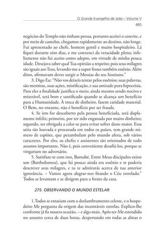 O Grande Evangelho de João – Volume V
                                                                   485


negócios do Templo não tinham pressa, portanto aceitei o convite, e
por meio de camelos, chegamos rapidamente ao destino, não longe.
Fui apresentado ao chefe, homem gentil e muito hospitaleiro. Lá
fiquei durante oito dias, e me convenci da veracidade plena; infe-
lizmente não fui aceito como adepto, em virtude de minha pouca
idade. Desejava saber qual Tua opinião a respeito; pois seus milagres
são iguais aos Teus, levando-me a supor fosses também essênio. Além
disto, afirmavam dever surgir o Messias do seu Instituto.”
     3. Digo Eu: “Não vos deixeis tentar pelos essênios; suas palavras,
são mentiras, suas ações, mistificação, e sua amizade pura hipocrisia.
Para eles a finalidade justifica o meio; ainda mesmo sendo nocivo e
miserável, será bom e santificado quando se alcança um benefício
para a Humanidade. À troca de dinheiro, fazem caridade material.
O Bem, no entanto, não é benefício por ser fraude.
     4. Se isto for descoberto pela pessoa beneficiada, será dupla-
mente infeliz; primeiro, por ter sido enganada por muito dinheiro;
segundo, ser obrigada a calar-se para evitar sofrer dano maior. Essa
seita tão louvada e procurada em todos os países, tem grande nú-
mero de espiões, que perambulam pelo mundo afora, sob vários
caracteres. Por eles, os chefes e assistentes são orientados de todo
assunto importante. Não é, pois conveniente desafiá-los, porque se
vingariam no adversário.
     5. Satisfaze-te com isto, Barnabé. Entre Meus discípulos existe
um (Bartholomeu), que há pouco ainda era essênio e te poderia
descrever seus milagres, e tu te admirarás acerca de tua anterior
ignorância. – Vamos agora alegrar-nos fitando o Céu estrelado.”
Todos se levantam e se dirigem para a frente da casa.

      275. OBSERVANDO O MUNDO ESTELAR

    1.Todos se extasiam com o deslumbramento celeste, e o hospe-
deiro Me pergunta da origem das incontáveis estrelas. Explico-lhe
conforme já fiz noutra ocasião, – e algo mais. Após ter-Me estendido
no assunto cerca de duas horas, despertando em todas as almas o
 