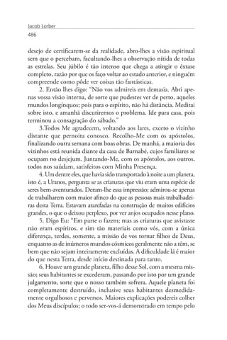 Jacob Lorber
486


desejo de certificarem-se da realidade, abro-lhes a visão espiritual
sem que o percebam, facultando-lhes a observação nítida de todas
as estrelas. Seu júbilo é tão intenso que chega a atingir o êxtase
completo, razão por que os faço voltar ao estado anterior, e ninguém
compreende como pôde ver coisas tão fantásticas.
      2. Então lhes digo: “Não vos admireis em demasia. Abri ape-
nas vossa visão interna, de sorte que pudestes ver de perto, aqueles
mundos longínquos; pois para o espírito, não há distância. Meditai
sobre isto, e amanhã discutiremos o problema. Ide para casa, pois
terminou a consagração do sábado.”
      3.Todos Me agradecem, voltando aos lares, exceto o vizinho
distante que pernoita conosco. Recolho-Me com os apóstolos,
finalizando outra semana com boas obras. De manhã, a maioria dos
vizinhos está reunida diante da casa de Barnabé, cujos familiares se
ocupam no desjejum. Juntando-Me, com os apóstolos, aos outros,
todos nos saúdam, satisfeitos com Minha Presença.
      4. Um dentre eles, que havia sido transportado à noite a um planeta,
isto é, a Uranos, pergunta se as criaturas que viu eram uma espécie de
seres bem-aventurados. Deram-lhe essa impressão; admirou-se apenas
de trabalharem com maior afinco do que as pessoas mais trabalhadei-
ras desta Terra. Estavam atarefadas na construção de muitos edifícios
grandes, o que o deixou perplexo, por ver anjos ocupados nesse plano.
      5. Digo Eu: “Em parte o fazem; mas as criaturas que avistaste
não eram espíritos, e sim tão materiais como vós, com a única
diferença, terdes, somente, a missão de vos tornar filhos de Deus,
enquanto as de inúmeros mundos cósmicos geralmente não a têm, se
bem que não sejam inteiramente excluídas. A dificuldade lá é maior
do que nesta Terra, desde início destinada para tanto.
      6. Houve um grande planeta, filho desse Sol, com a mesma mis-
são; seus habitantes se excederam, passando por isto por um grande
julgamento, sorte que o nosso também sofrera. Aquele planeta foi
completamente destruído, inclusive seus habitantes desmedida-
mente orgulhosos e perversos. Maiores explicações podereis colher
dos Meus discípulos; o todo ser-vos-á demonstrado em tempo pelo
 