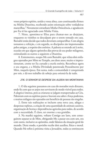 O Grande Evangelho de João – Volume V
                                                                     487


vosso próprio espírito, unido a vossa alma, caso continuardes firmes
na Minha Doutrina, recebendo assim orientação sobre verdadeiras
maravilhas.” Novamente estranham Minha Onisciência, e agradecem
por Eu tê-los agraciado com Minha Visita.
     7. Nisto, aproxima-se Elisa para chamar-nos ao desjejum,
enquanto os vizinhos se desculpam por o terem tomado em casa.
Barnabé então decide que todos deveriam compartilhar. Com alegria
tomamos a refeição, e em seguida, os discípulos são importunados
pelos amigos, a respeito dos essênios. A palestra se estende até à noite,
ocasião em que alguns apóstolos dão provas de seu poder milagroso,
estimulando os outros a seguirem a Doutrina.
     8. Entrementes, ocupo-Me com Barnabé, que relata dois mila-
gres operados por Mim no Templo, aos doze anos; muito o impres-
sionaram, crente ter Eu cursado a escola essênia. Reconhece agora
o seu engano, e a Minha Divindade patenteada Pessoalmente por
Mim, naquela época. Em suma, toda a comunidade é conquistada
por nós, e dá-nos trabalho de sobejo para orientá-la de tudo.

       276. O SENHOR SE DESPEDE DA ALDEIA NA MONTANHA

     1. O dia seguinte passamos em casa do morador mais distante,
onde fiz com que os anjos nos servissem de modo visível para todos.
A alegria é imensa, pois as criaturas se julgam transportadas ao Céu.
Palestram com os espíritos puros e louvam seu saber e força poderosa,
e muitos milagres são operados em benefício de pessoas tão singelas.
     2. Entre tais realizações se incluem uma nova casa, adegas e
despensas repletas, a criação de uma quantidade de animais caseiros,
organização de hortas e dependências agrícolas para todos, de acordo
com a necessidade. É claro, ser enorme a sua gratidão.
     3. Na manhã seguinte, voltam Comigo aos lares, sem conse-
guirem separar-se de Mim, obrigando-Me a passar ora com um, ora
com outro, inclusive os apóstolos, onde falamos da situação geral do
mundo. Deste modo, o povinho recebe dois auxílios, físico e moral.
Quando Me refiro à próxima visita a Jerusalém, todos se entristecem
 