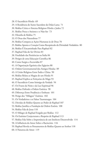 28. O Sacerdócio Hindu 69
29. A Residência do Sumo Sacerdote do Dalai-Lama 71
30. Roklus Critica o Sistema Religioso Hindu e Judeu 72
31. Roklus Preza o Ateísmo e o Não-Ser 73
32. Filosofia de Roklus 75
33. O Deus dos Naturalistas 77
34. Roklus Compara as Ações Humanas às de Deus 78
35. Roklus Aponta o Coração Como Receptáculo da Divindade Verdadeira 80
36. Roklus É Encaminhado Para Raphael 82
37. Raphael Fala do Ser Divino 83
38. Finalidade das Penitências na Índia 84
39. Perigos de uma Educação Científica 86
40. Como Surgiu a Escravidão 87
41. A Organização Egoística dos Egípcios 88
42. Ordem Governamental dos Antigos Hindus 89
43. A União Religiosa Entre Índia e China 90
44. Roklus Relata as Magias de um Hindu 91
45. Raphael Explica as Feitiçarias do Mago 93
46. O Sacerdócio Como Inimigo da Verdade 94
47. Os Frutos da Noite e da Luz Espiritual 96
48. Roklus Defende a Ordem Essênica 98
49. Diferença Entre Prudência e Embuste 101
50. Perigo dos “Milagres” Essênios 102
51. Os Verdadeiros e os Falsos Taumaturgos 104
52. Dúvidas de Roklus Quanto ao Poder de Raphael 107
53. Roklus Justifica a Fundação da Ordem Essênia 108
54. Roklus Fala de Jesus 110
55. O Milagre de Raphael Exigido por Roklus 112
56. Os Essênios Conjecturam a Respeito de Raphael 113
57. Roklus Fala Sobre a Importância de um Intelecto Desenvolvido 114
58. A Influência do Amor Sobre o Raciocínio 116
59. Raphael Revela os Pensamentos de Roklus Quanto ao Senhor 118
60. A Natureza do Amor 119
 